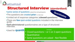 Structured Interview (standardized)
§same series of questions asked from all participants
§The questions are created prior to interview
§Limited set of response categories (closed questions)
§There are few open-ended questions included in the interview
guide.
§Self-administered questionnaires are a type of structured
interview.
§Used for quantitative research
9
0
Quantitative
Summary:
• Closed questions – or 1 or 2 open questions
• Quantitative
• Same questions are asked - Not flexible
 