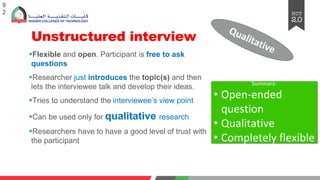 Unstructured interview
§Flexible and open. Participant is free to ask
questions
§Researcher just introduces the topic(s) and then
lets the interviewee talk and develop their ideas.
§Tries to understand the interviewee’s view point
§Can be used only for qualitative research
§Researchers have to have a good level of trust with
the participant
9
2
Qualitative
Summary:
• Open-ended
question
• Qualitative
• Completely flexible
 