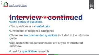 Interview - continued
1. Structured Interview (standardized)
§same series of questions.
§The questions are created prior
§Limited set of response categories
§There are few open-ended questions included in the interview
guide.
§Self-administered questionnaires are a type of structured
interview.
§Used for quantitative research
9
4
 
