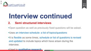 Interview continued
2. Semi structured interviews
§Open question as well as previously fixed questions will be asked.
§Uses an interview schedule- a list of topics/questions
§It is flexible as some times, schedule or list of questions is revised
and updated to include topics which have arisen during the
interview.
§Used in qualitative research
9
5
 