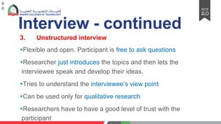 Interview - continued
3. Unstructured interview
§Flexible and open. Participant is free to ask questions
§Researcher just introduces the topics and then lets the
interviewee speak and develop their ideas.
§Tries to understand the interviewee’s view point
§Can be used only for qualitative research
§Researchers have to have a good level of trust with the
participant
9
6
 