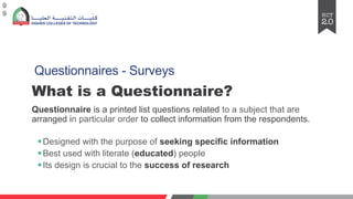 Questionnaires - Surveys
What is a Questionnaire?
Questionnaire is a printed list questions related to a subject that are
arranged in particular order to collect information from the respondents.
§Designed with the purpose of seeking specific information
§Best used with literate (educated) people
§Its design is crucial to the success of research
9
9
 