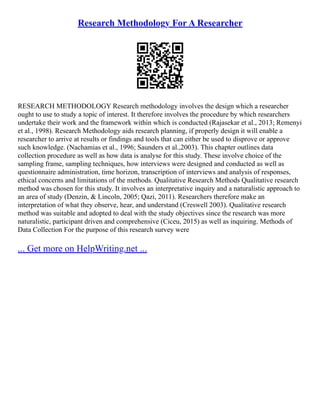 Research Methodology For A Researcher
RESEARCH METHODOLOGY Research methodology involves the design which a researcher
ought to use to study a topic of interest. It therefore involves the procedure by which researchers
undertake their work and the framework within which is conducted (Rajasekar et al., 2013; Remenyi
et al., 1998). Research Methodology aids research planning, if properly design it will enable a
researcher to arrive at results or findings and tools that can either be used to disprove or approve
such knowledge. (Nachamias et al., 1996; Saunders et al.,2003). This chapter outlines data
collection procedure as well as how data is analyse for this study. These involve choice of the
sampling frame, sampling techniques, how interviews were designed and conducted as well as
questionnaire administration, time horizon, transcription of interviews and analysis of responses,
ethical concerns and limitations of the methods. Qualitative Research Methods Qualitative research
method was chosen for this study. It involves an interpretative inquiry and a naturalistic approach to
an area of study (Denzin, & Lincoln, 2005; Qazi, 2011). Researchers therefore make an
interpretation of what they observe, hear, and understand (Creswell 2003). Qualitative research
method was suitable and adopted to deal with the study objectives since the research was more
naturalistic, participant driven and comprehensive (Ciceu, 2015) as well as inquiring. Methods of
Data Collection For the purpose of this research survey were
... Get more on HelpWriting.net ...
 