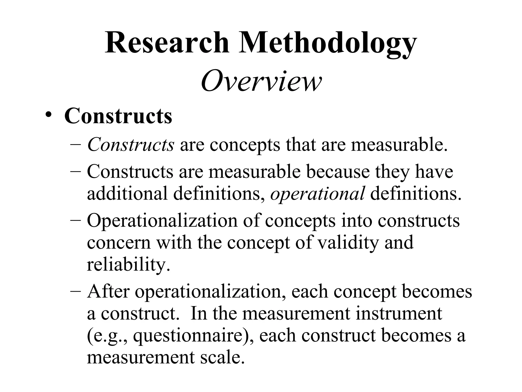 Research Methodology
            Overview
• Constructs
  – Constructs are concepts that are measurable.
  – Constructs are measurable because they have
    additional definitions, operational definitions.
  – Operationalization of concepts into constructs
    concern with the concept of validity and
    reliability.
  – After operationalization, each concept becomes
    a construct. In the measurement instrument
    (e.g., questionnaire), each construct becomes a
    measurement scale.
 