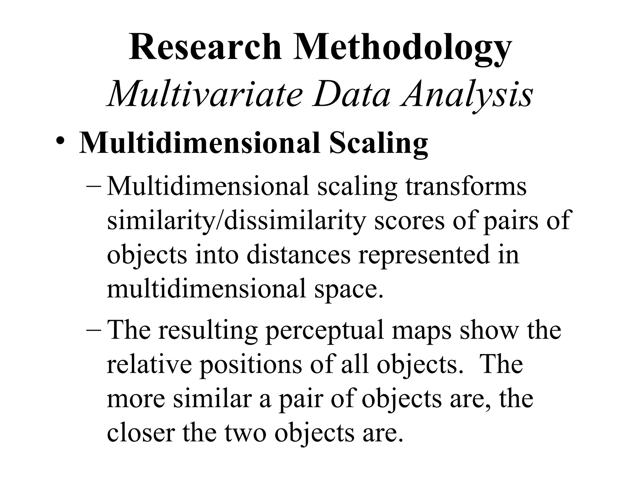 Research Methodology
   Multivariate Data Analysis
• Multidimensional Scaling
  – Multidimensional scaling transforms
    similarity/dissimilarity scores of pairs of
    objects into distances represented in
    multidimensional space.
  – The resulting perceptual maps show the
    relative positions of all objects. The
    more similar a pair of objects are, the
    closer the two objects are.
 