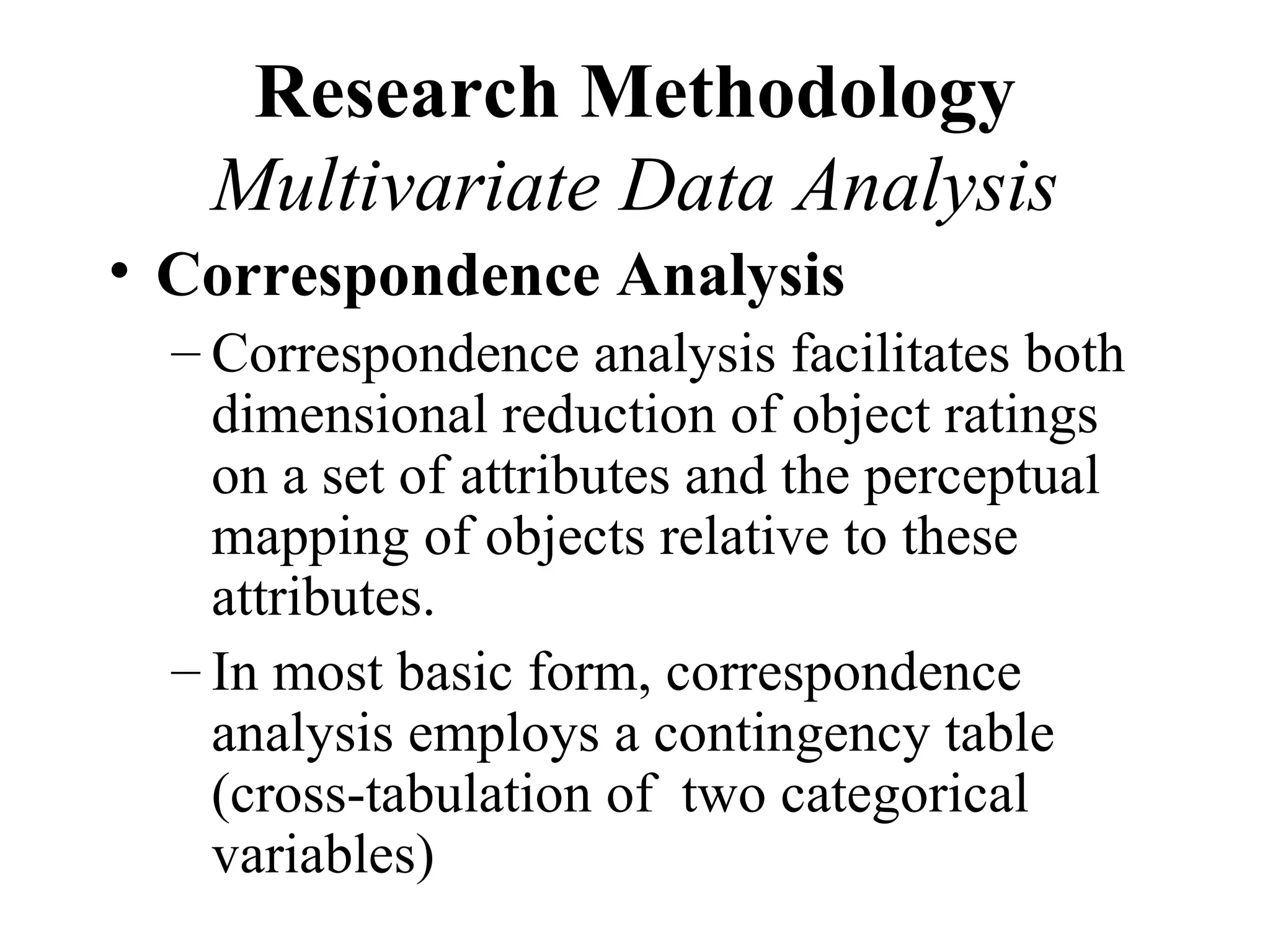 Research Methodology
   Multivariate Data Analysis
• Correspondence Analysis
  – Correspondence analysis facilitates both
    dimensional reduction of object ratings
    on a set of attributes and the perceptual
    mapping of objects relative to these
    attributes.
  – In most basic form, correspondence
    analysis employs a contingency table
    (cross-tabulation of two categorical
    variables)
 