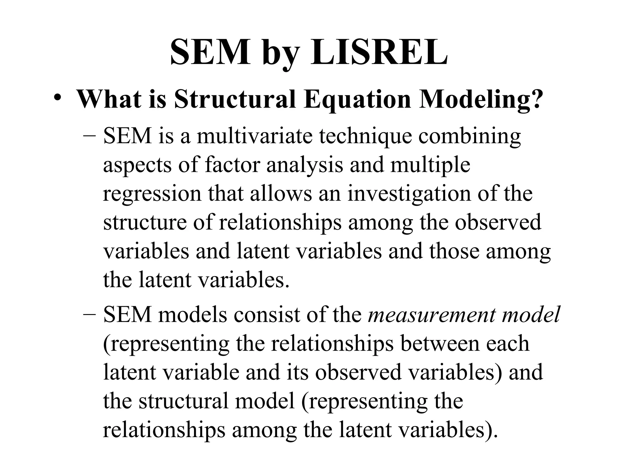 SEM by LISREL
• What is Structural Equation Modeling?
  – SEM is a multivariate technique combining
    aspects of factor analysis and multiple
    regression that allows an investigation of the
    structure of relationships among the observed
    variables and latent variables and those among
    the latent variables.
  – SEM models consist of the measurement model
    (representing the relationships between each
    latent variable and its observed variables) and
    the structural model (representing the
    relationships among the latent variables).
 