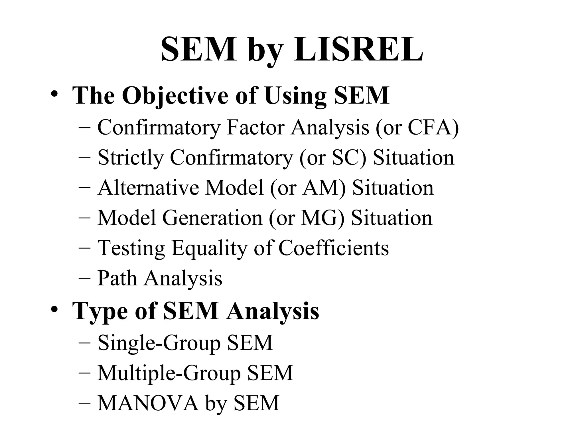 SEM by LISREL
• The Objective of Using SEM
  –   Confirmatory Factor Analysis (or CFA)
  –   Strictly Confirmatory (or SC) Situation
  –   Alternative Model (or AM) Situation
  –   Model Generation (or MG) Situation
  –   Testing Equality of Coefficients
  –   Path Analysis
• Type of SEM Analysis
  – Single-Group SEM
  – Multiple-Group SEM
  – MANOVA by SEM
 