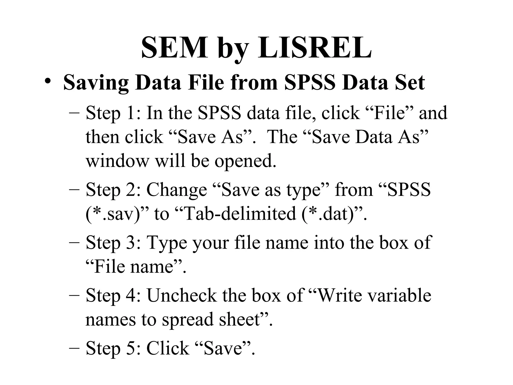 SEM by LISREL
• Saving Data File from SPSS Data Set
  – Step 1: In the SPSS data file, click “File” and
    then click “Save As”. The “Save Data As”
    window will be opened.
  – Step 2: Change “Save as type” from “SPSS
    (*.sav)” to “Tab-delimited (*.dat)”.
  – Step 3: Type your file name into the box of
    “File name”.
  – Step 4: Uncheck the box of “Write variable
    names to spread sheet”.
  – Step 5: Click “Save”.
 