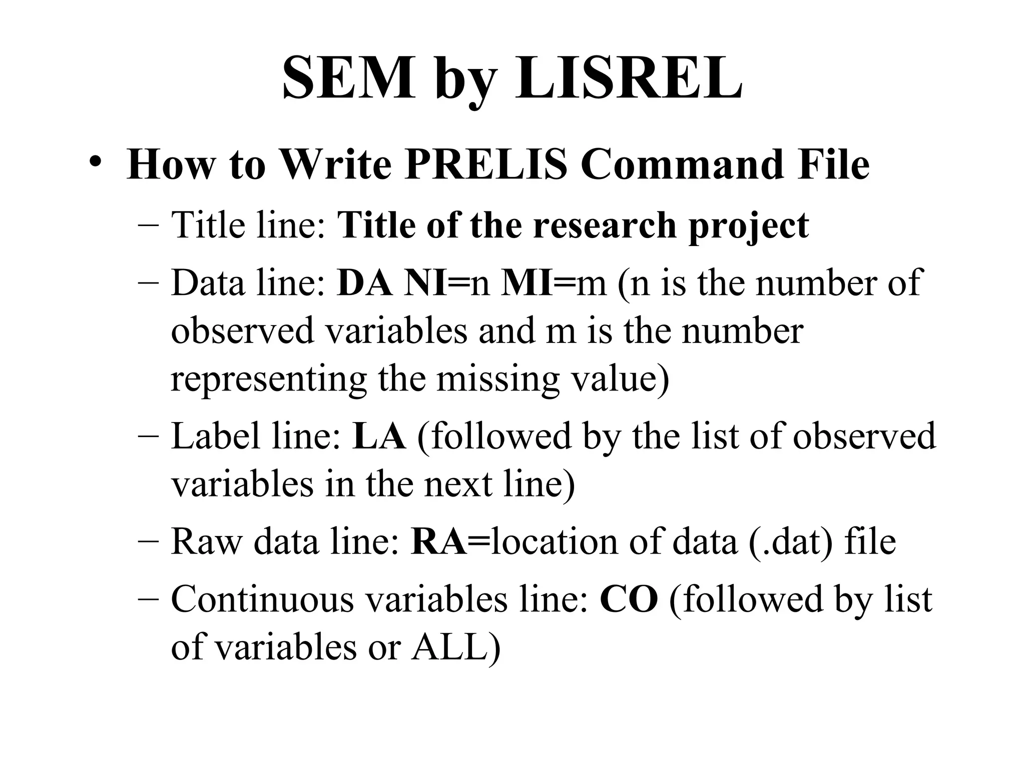 SEM by LISREL
• How to Write PRELIS Command File
  – Title line: Title of the research project
  – Data line: DA NI=n MI=m (n is the number of
    observed variables and m is the number
    representing the missing value)
  – Label line: LA (followed by the list of observed
    variables in the next line)
  – Raw data line: RA=location of data (.dat) file
  – Continuous variables line: CO (followed by list
    of variables or ALL)
 