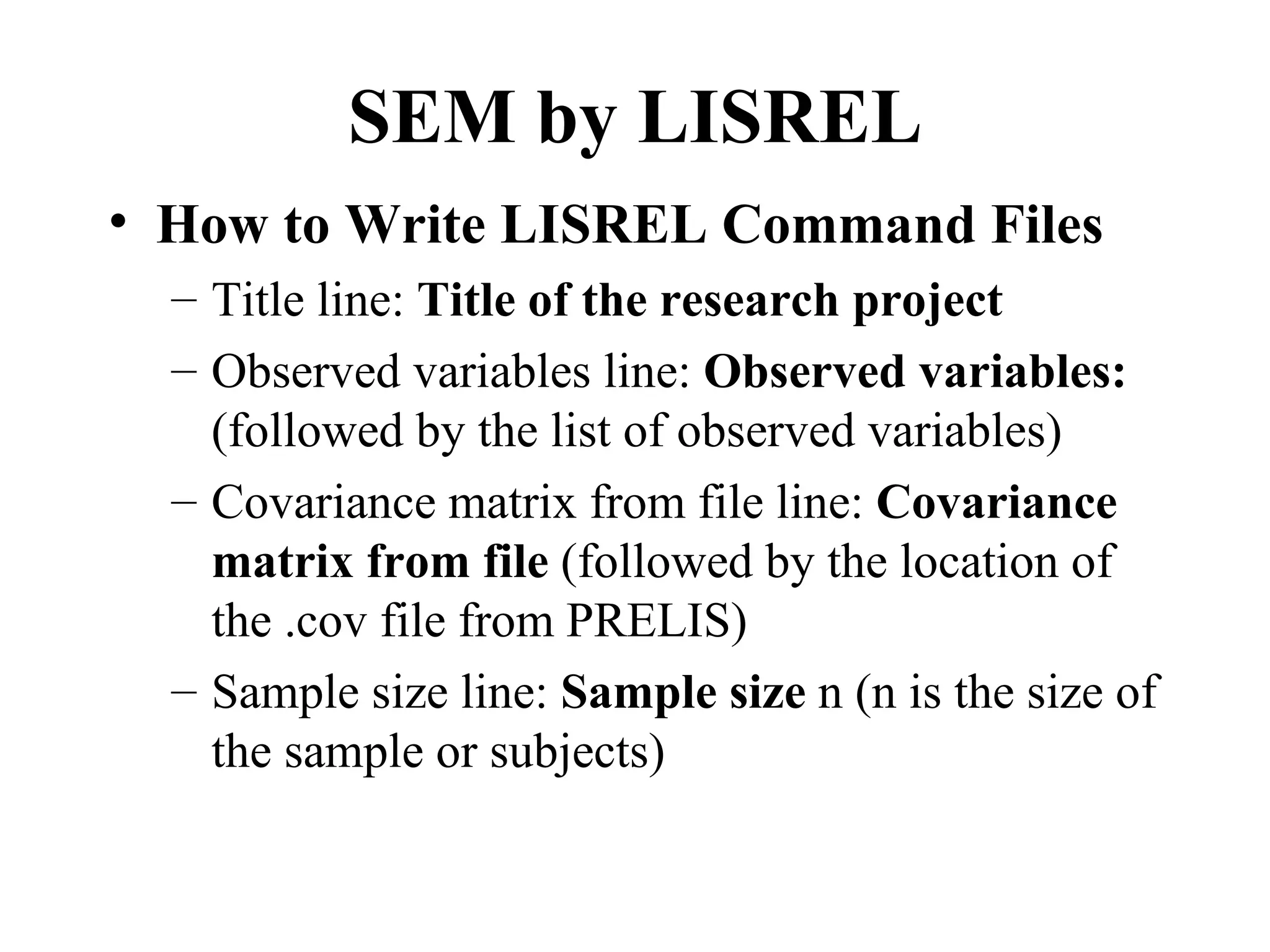 SEM by LISREL
• How to Write LISREL Command Files
  – Title line: Title of the research project
  – Observed variables line: Observed variables:
    (followed by the list of observed variables)
  – Covariance matrix from file line: Covariance
    matrix from file (followed by the location of
    the .cov file from PRELIS)
  – Sample size line: Sample size n (n is the size of
    the sample or subjects)
 