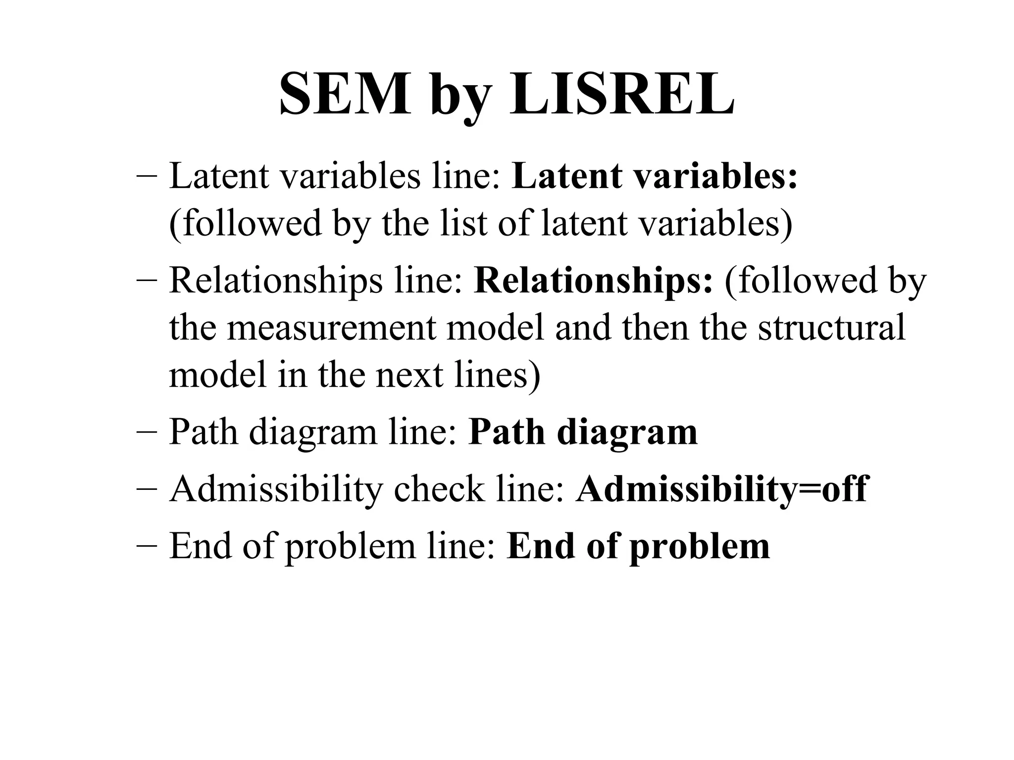 SEM by LISREL
– Latent variables line: Latent variables:
  (followed by the list of latent variables)
– Relationships line: Relationships: (followed by
  the measurement model and then the structural
  model in the next lines)
– Path diagram line: Path diagram
– Admissibility check line: Admissibility=off
– End of problem line: End of problem
 