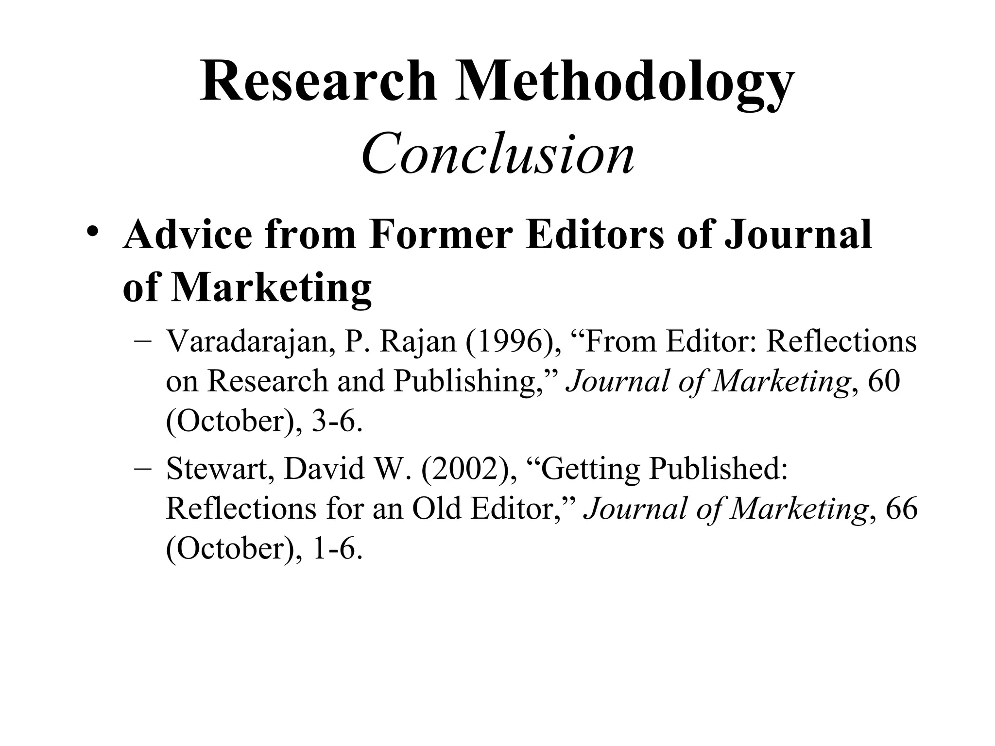Research Methodology
           Conclusion
• Advice from Former Editors of Journal
  of Marketing
  – Varadarajan, P. Rajan (1996), “From Editor: Reflections
    on Research and Publishing,” Journal of Marketing, 60
    (October), 3-6.
  – Stewart, David W. (2002), “Getting Published:
    Reflections for an Old Editor,” Journal of Marketing, 66
    (October), 1-6.
 