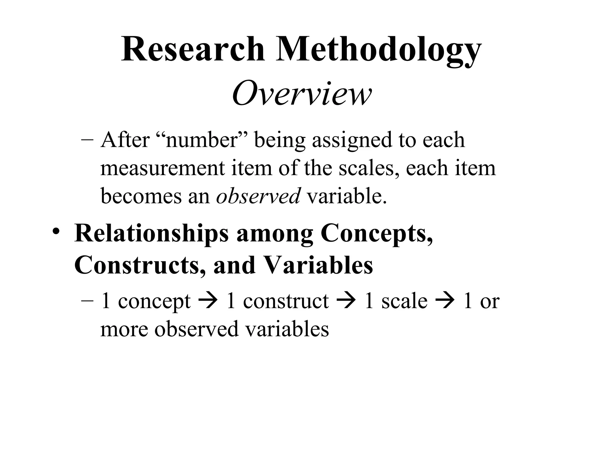 Research Methodology
            Overview
  – After “number” being assigned to each
    measurement item of the scales, each item
    becomes an observed variable.
• Relationships among Concepts,
  Constructs, and Variables
  – 1 concept  1 construct  1 scale  1 or
    more observed variables
 