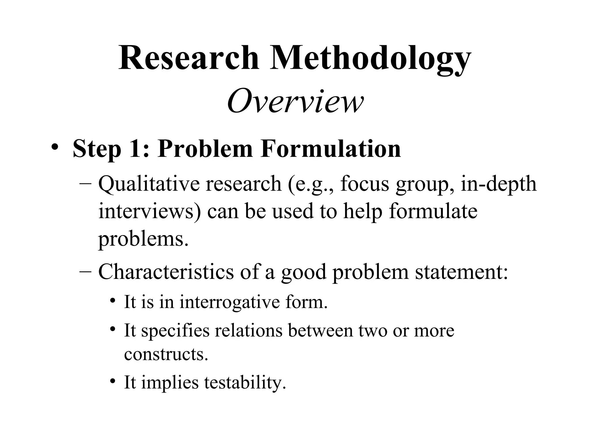 Research Methodology
            Overview
• Step 1: Problem Formulation
  – Qualitative research (e.g., focus group, in-depth
    interviews) can be used to help formulate
    problems.
  – Characteristics of a good problem statement:
     • It is in interrogative form.
     • It specifies relations between two or more
       constructs.
     • It implies testability.
 