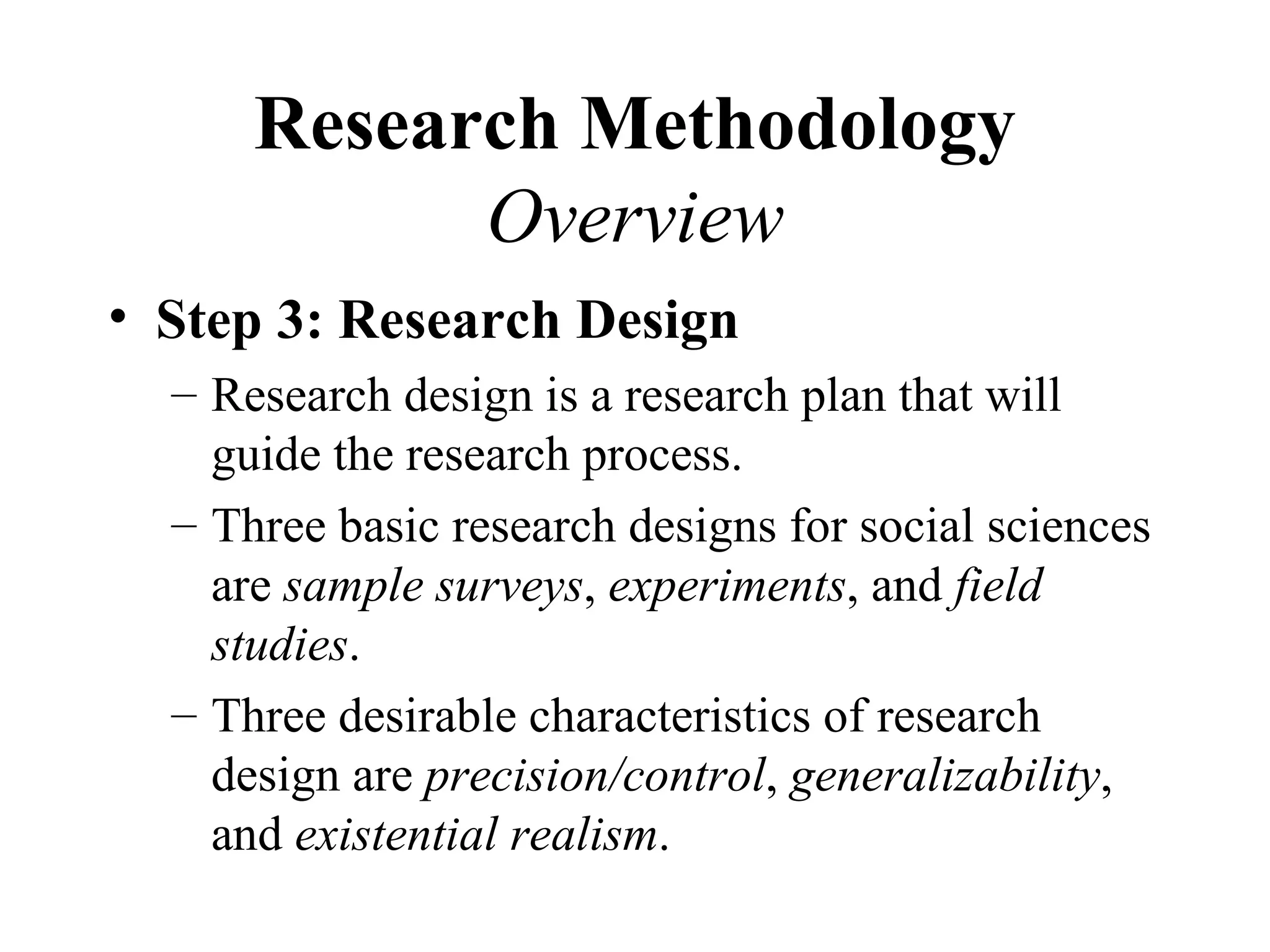 Research Methodology
            Overview
• Step 3: Research Design
  – Research design is a research plan that will
    guide the research process.
  – Three basic research designs for social sciences
    are sample surveys, experiments, and field
    studies.
  – Three desirable characteristics of research
    design are precision/control, generalizability,
    and existential realism.
 
