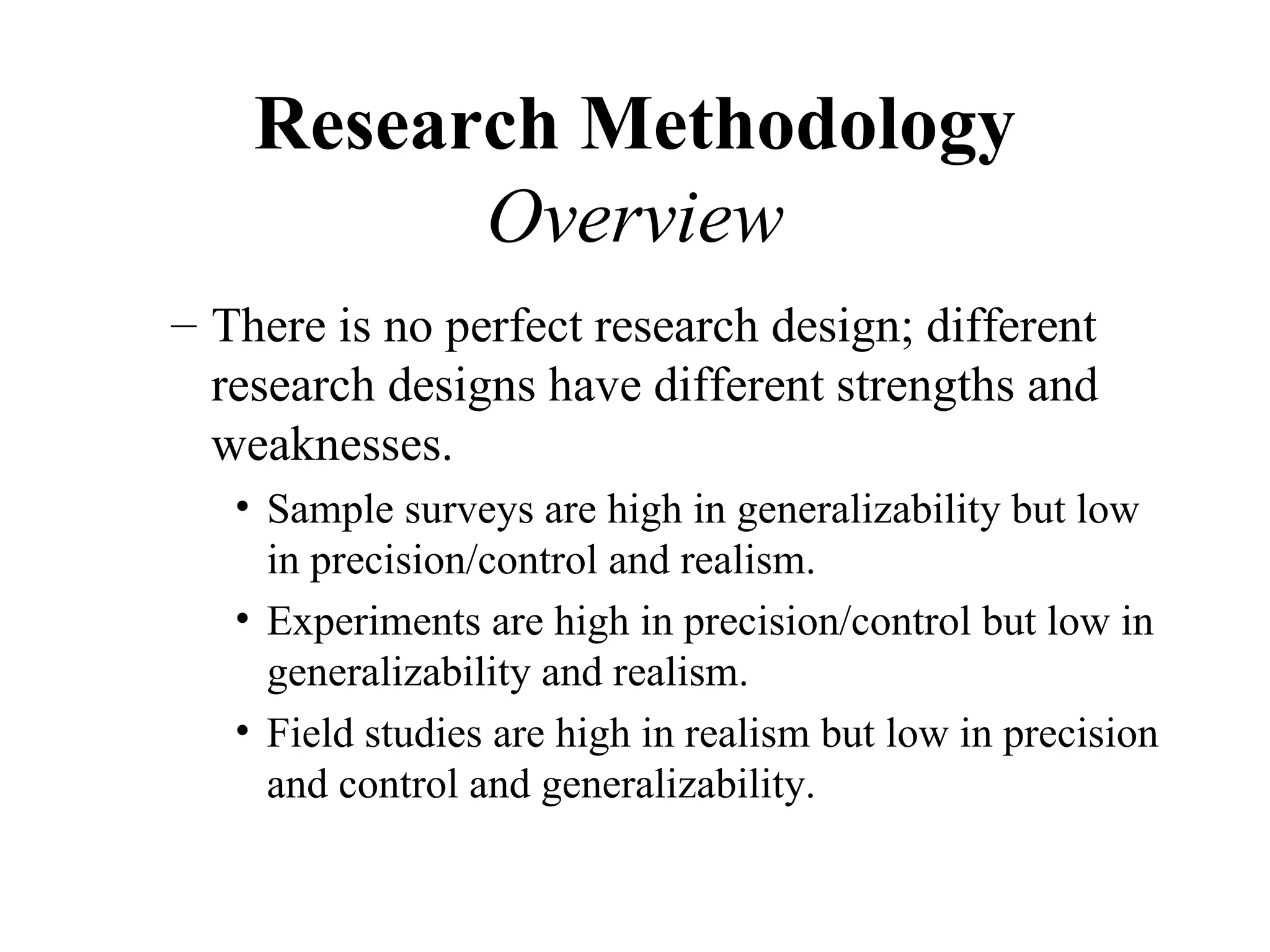 Research Methodology
          Overview
– There is no perfect research design; different
  research designs have different strengths and
  weaknesses.
   • Sample surveys are high in generalizability but low
     in precision/control and realism.
   • Experiments are high in precision/control but low in
     generalizability and realism.
   • Field studies are high in realism but low in precision
     and control and generalizability.
 