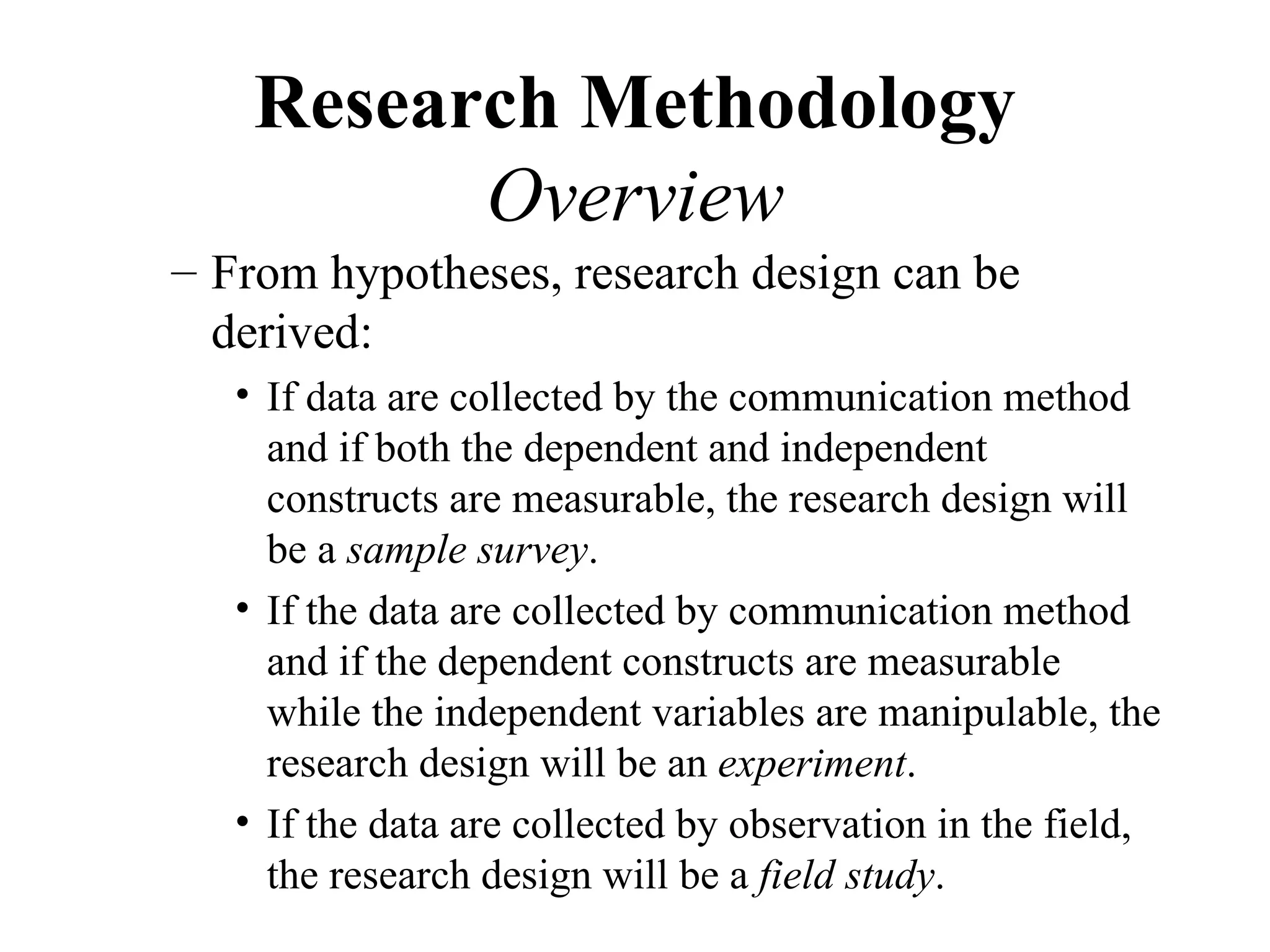 Research Methodology
          Overview
– From hypotheses, research design can be
  derived:
   • If data are collected by the communication method
     and if both the dependent and independent
     constructs are measurable, the research design will
     be a sample survey.
   • If the data are collected by communication method
     and if the dependent constructs are measurable
     while the independent variables are manipulable, the
     research design will be an experiment.
   • If the data are collected by observation in the field,
     the research design will be a field study.
 
