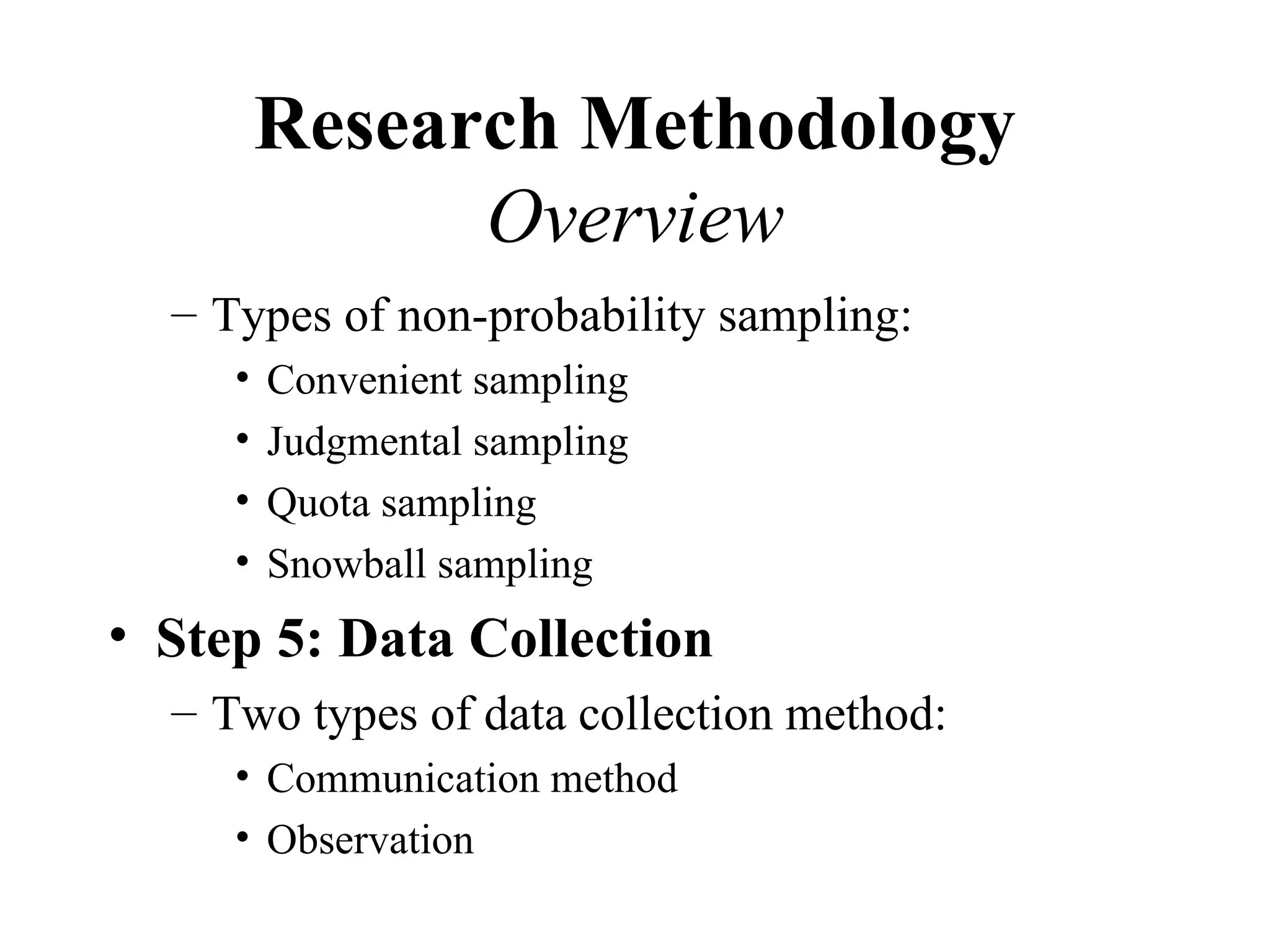 Research Methodology
               Overview
  – Types of non-probability sampling:
     •   Convenient sampling
     •   Judgmental sampling
     •   Quota sampling
     •   Snowball sampling
• Step 5: Data Collection
  – Two types of data collection method:
     • Communication method
     • Observation
 