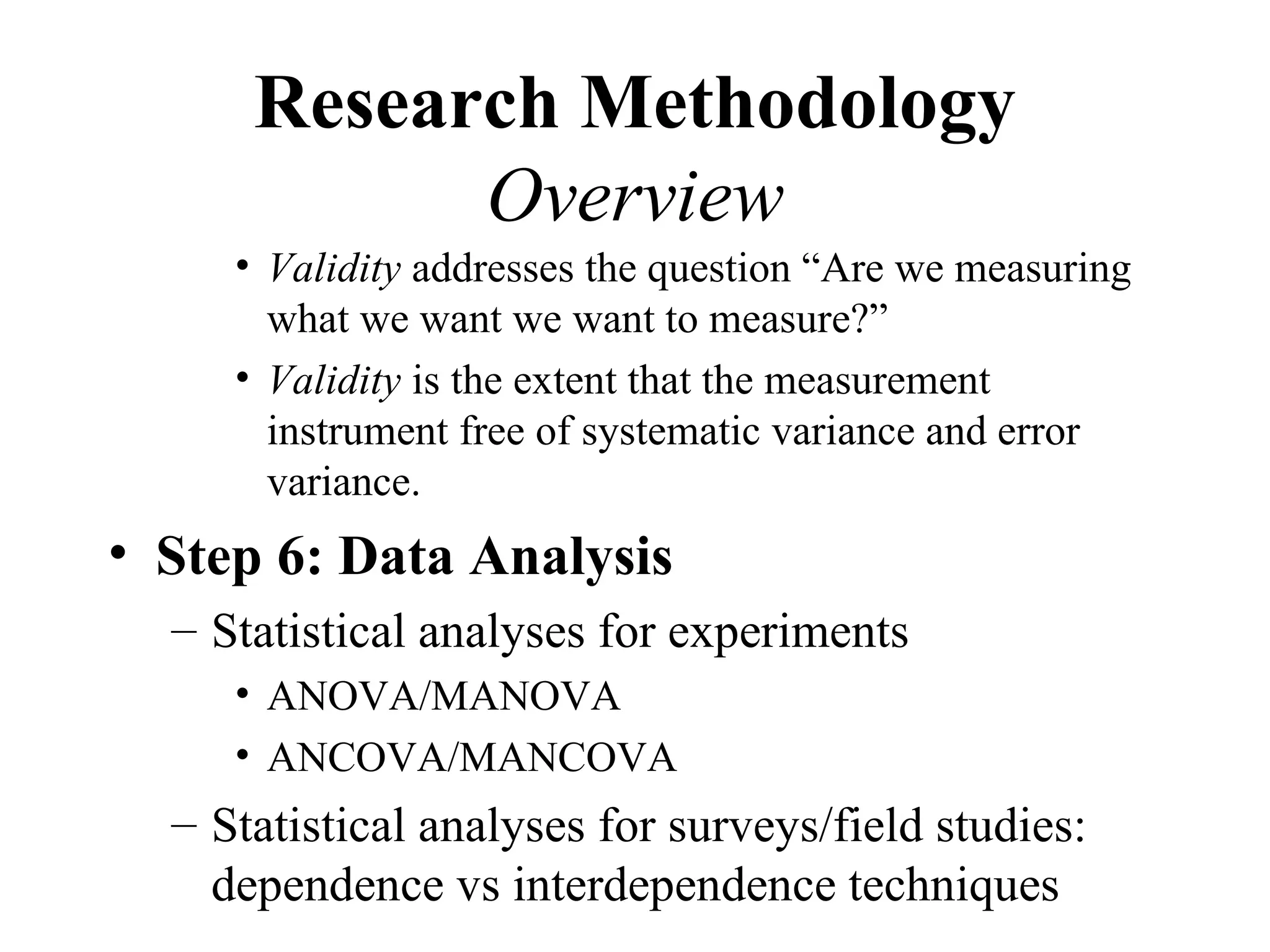 Research Methodology
            Overview
     • Validity addresses the question “Are we measuring
       what we want we want to measure?”
     • Validity is the extent that the measurement
       instrument free of systematic variance and error
       variance.
• Step 6: Data Analysis
  – Statistical analyses for experiments
     • ANOVA/MANOVA
     • ANCOVA/MANCOVA
  – Statistical analyses for surveys/field studies:
    dependence vs interdependence techniques
 