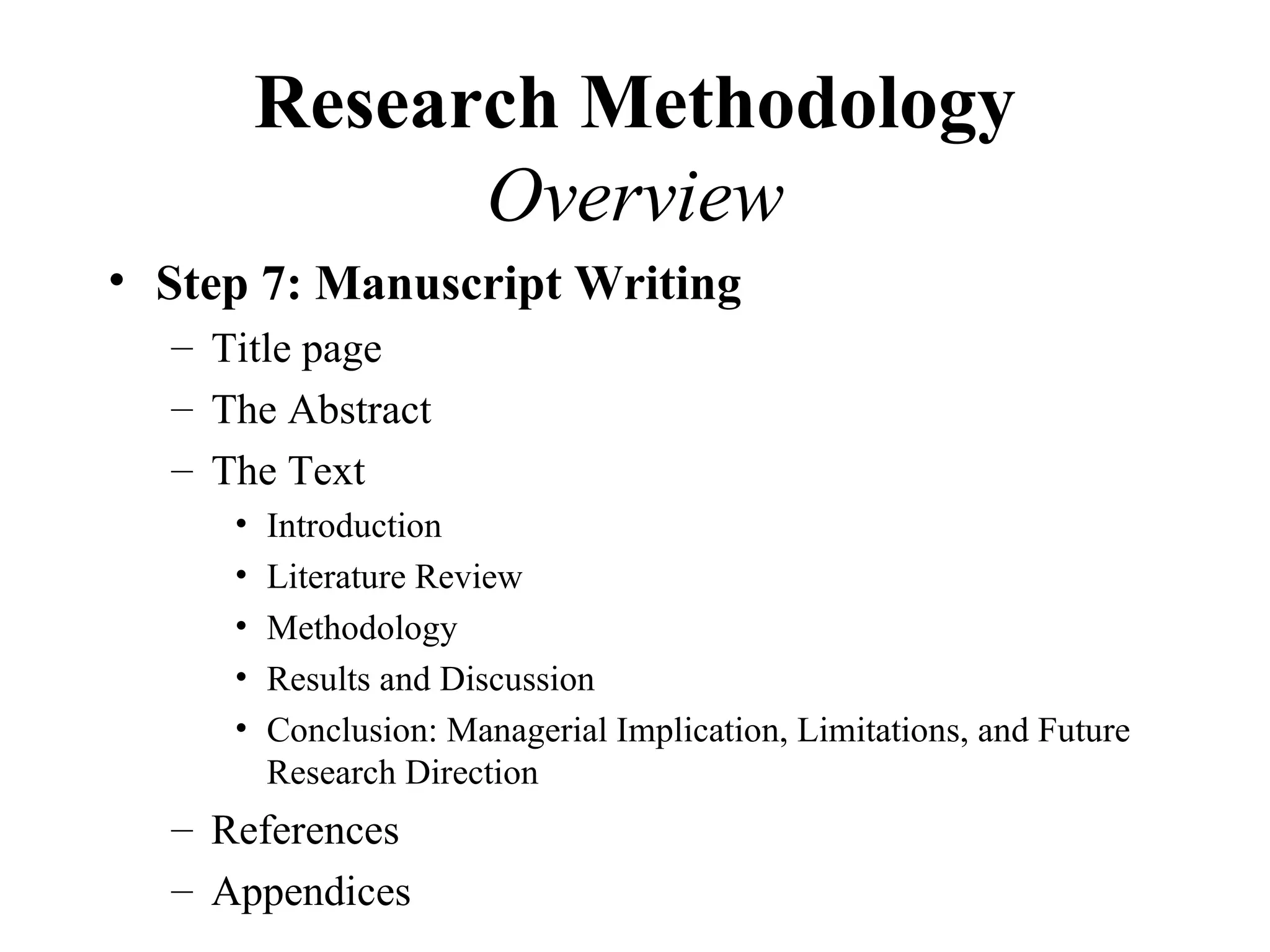 Research Methodology
               Overview
• Step 7: Manuscript Writing
  – Title page
  – The Abstract
  – The Text
     •   Introduction
     •   Literature Review
     •   Methodology
     •   Results and Discussion
     •   Conclusion: Managerial Implication, Limitations, and Future
         Research Direction
  – References
  – Appendices
 