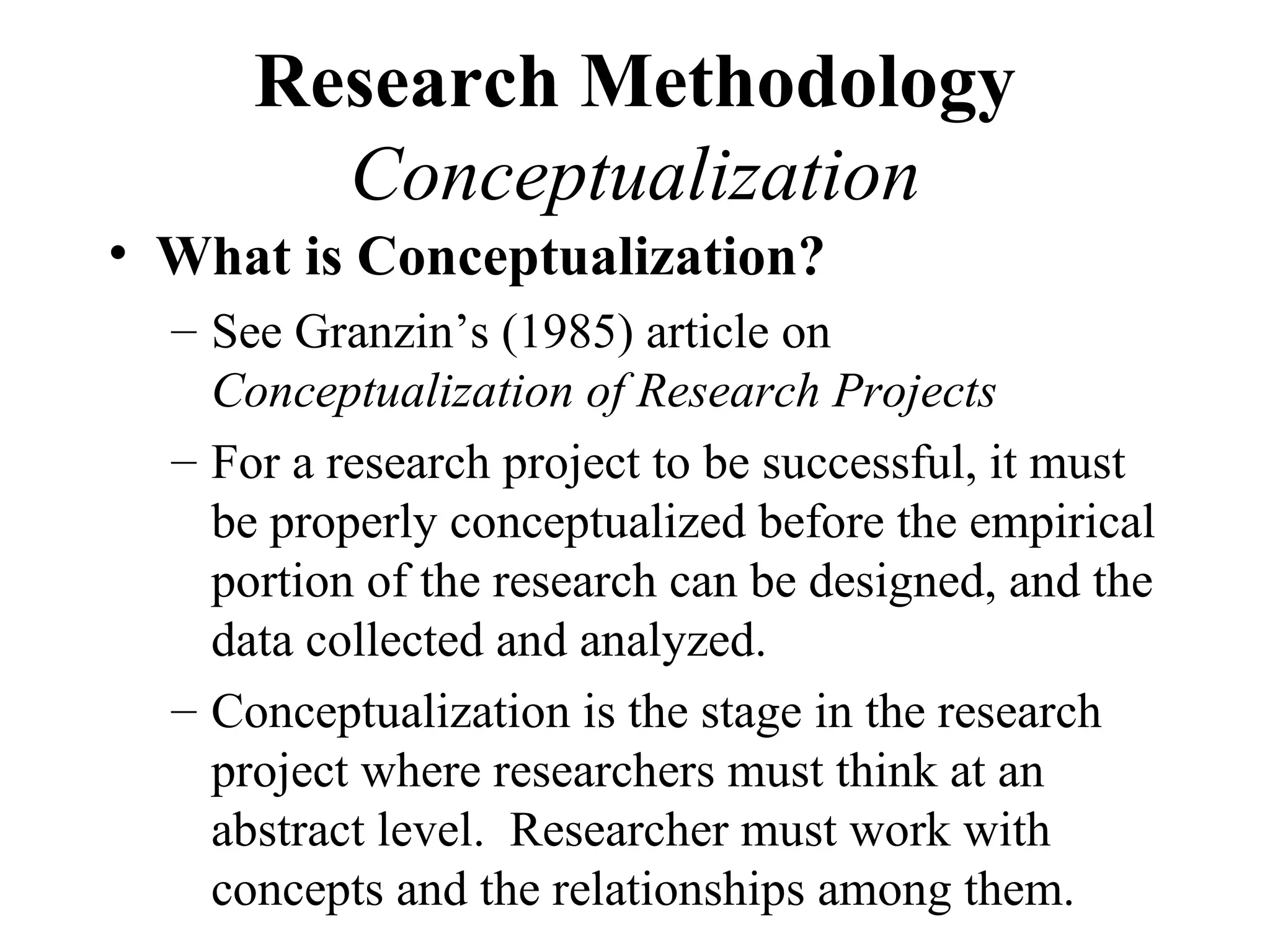 Research Methodology
        Conceptualization
• What is Conceptualization?
  – See Granzin’s (1985) article on
    Conceptualization of Research Projects
  – For a research project to be successful, it must
    be properly conceptualized before the empirical
    portion of the research can be designed, and the
    data collected and analyzed.
  – Conceptualization is the stage in the research
    project where researchers must think at an
    abstract level. Researcher must work with
    concepts and the relationships among them.
 