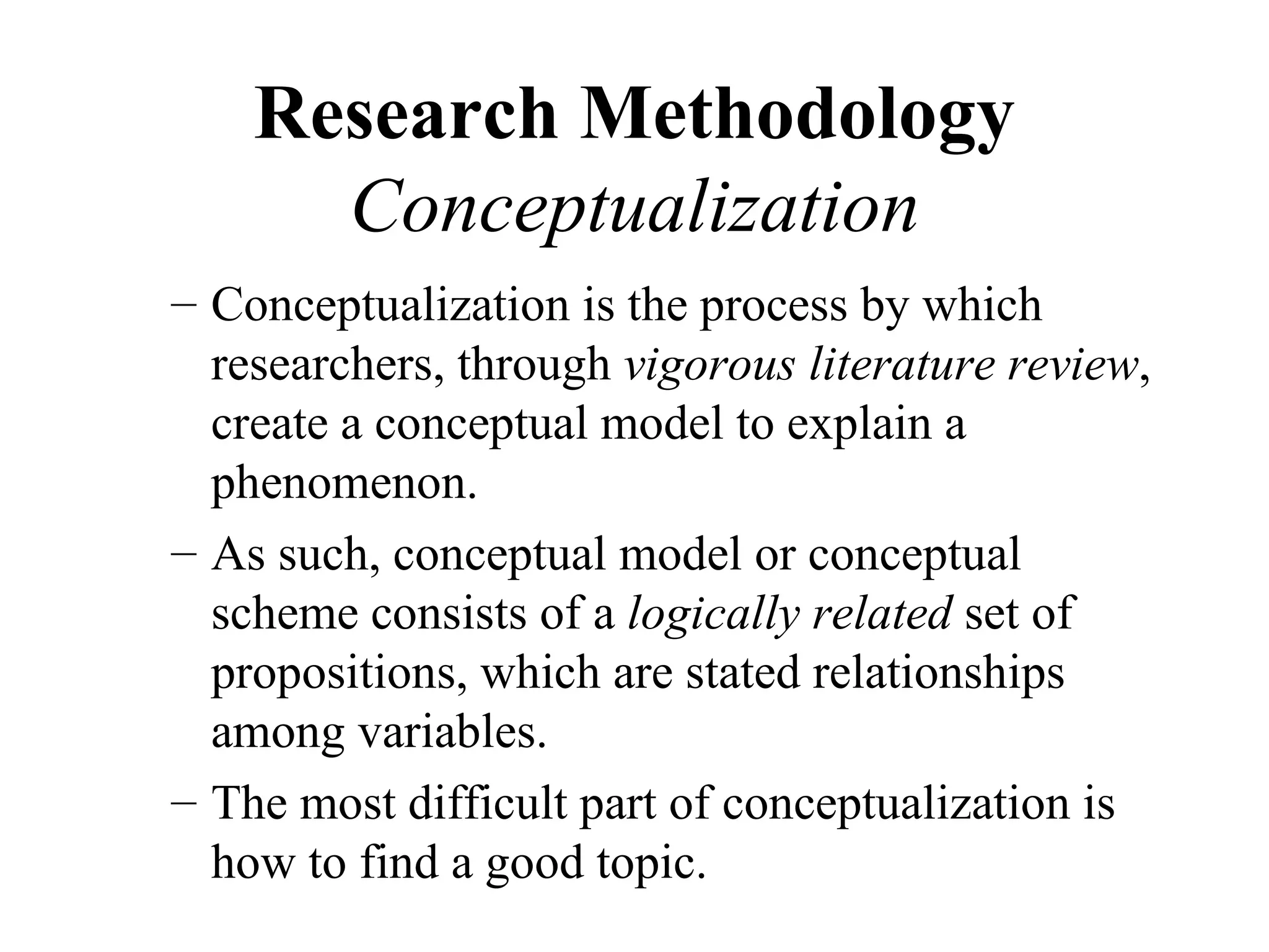 Research Methodology
      Conceptualization
– Conceptualization is the process by which
  researchers, through vigorous literature review,
  create a conceptual model to explain a
  phenomenon.
– As such, conceptual model or conceptual
  scheme consists of a logically related set of
  propositions, which are stated relationships
  among variables.
– The most difficult part of conceptualization is
  how to find a good topic.
 