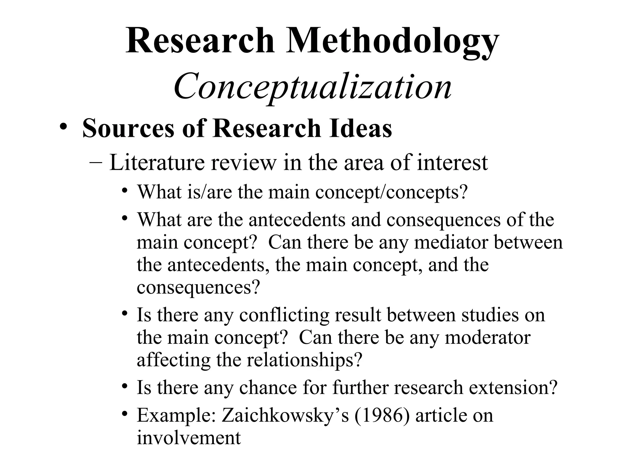 Research Methodology
       Conceptualization
• Sources of Research Ideas
  – Literature review in the area of interest
     • What is/are the main concept/concepts?
     • What are the antecedents and consequences of the
       main concept? Can there be any mediator between
       the antecedents, the main concept, and the
       consequences?
     • Is there any conflicting result between studies on
       the main concept? Can there be any moderator
       affecting the relationships?
     • Is there any chance for further research extension?
     • Example: Zaichkowsky’s (1986) article on
       involvement
 