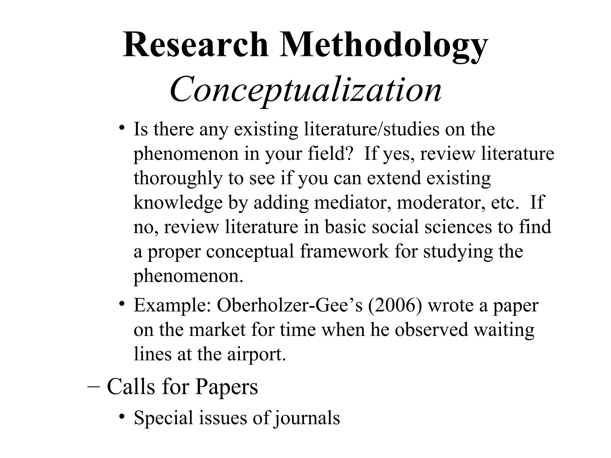 Research Methodology
     Conceptualization
   • Is there any existing literature/studies on the
     phenomenon in your field? If yes, review literature
     thoroughly to see if you can extend existing
     knowledge by adding mediator, moderator, etc. If
     no, review literature in basic social sciences to find
     a proper conceptual framework for studying the
     phenomenon.
   • Example: Oberholzer-Gee’s (2006) wrote a paper
     on the market for time when he observed waiting
     lines at the airport.
– Calls for Papers
   • Special issues of journals
 