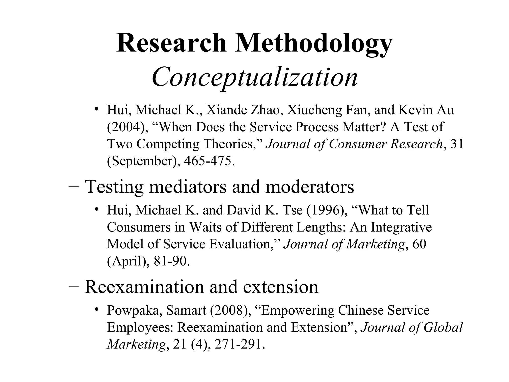 Research Methodology
        Conceptualization
   • Hui, Michael K., Xiande Zhao, Xiucheng Fan, and Kevin Au
     (2004), “When Does the Service Process Matter? A Test of
     Two Competing Theories,” Journal of Consumer Research, 31
     (September), 465-475.
– Testing mediators and moderators
   • Hui, Michael K. and David K. Tse (1996), “What to Tell
     Consumers in Waits of Different Lengths: An Integrative
     Model of Service Evaluation,” Journal of Marketing, 60
     (April), 81-90.
– Reexamination and extension
   • Powpaka, Samart (2008), “Empowering Chinese Service
     Employees: Reexamination and Extension”, Journal of Global
     Marketing, 21 (4), 271-291.
 