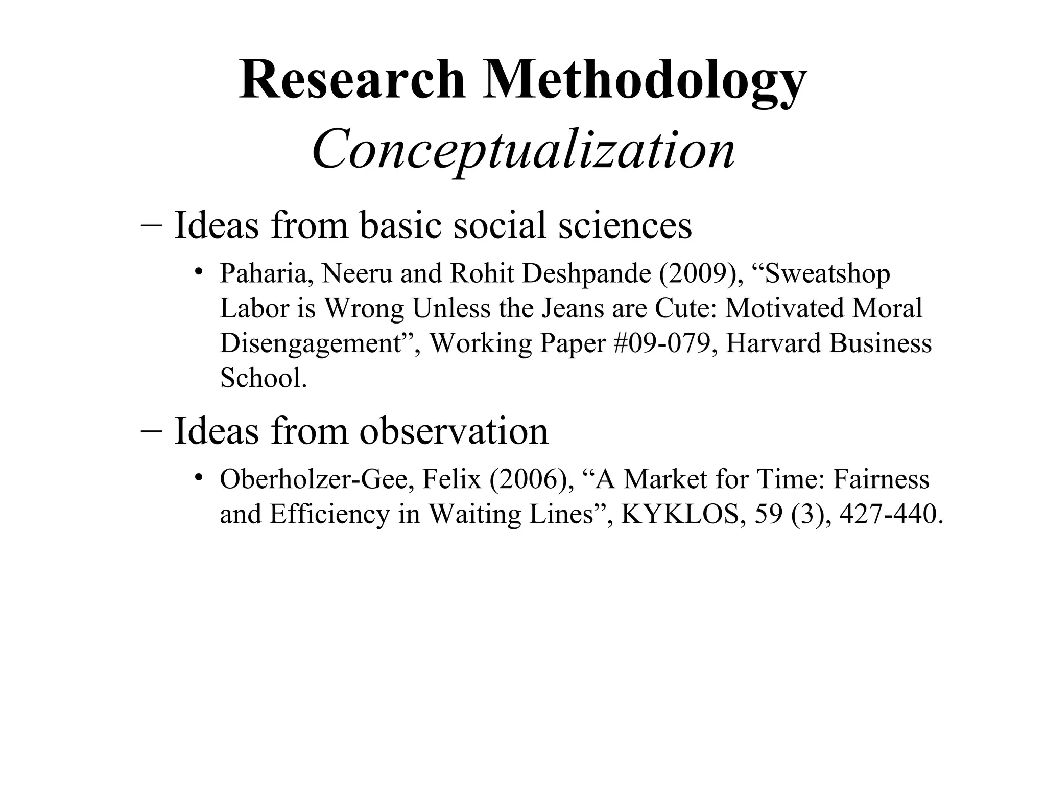 Research Methodology
        Conceptualization
– Ideas from basic social sciences
   • Paharia, Neeru and Rohit Deshpande (2009), “Sweatshop
     Labor is Wrong Unless the Jeans are Cute: Motivated Moral
     Disengagement”, Working Paper #09-079, Harvard Business
     School.
– Ideas from observation
   • Oberholzer-Gee, Felix (2006), “A Market for Time: Fairness
     and Efficiency in Waiting Lines”, KYKLOS, 59 (3), 427-440.
 