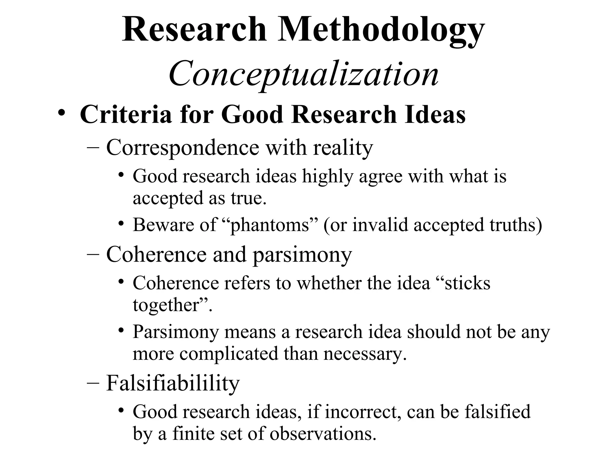 Research Methodology
        Conceptualization
• Criteria for Good Research Ideas
  – Correspondence with reality
     • Good research ideas highly agree with what is
       accepted as true.
     • Beware of “phantoms” (or invalid accepted truths)
  – Coherence and parsimony
     • Coherence refers to whether the idea “sticks
       together”.
     • Parsimony means a research idea should not be any
       more complicated than necessary.
  – Falsifiabilility
     • Good research ideas, if incorrect, can be falsified
       by a finite set of observations.
 