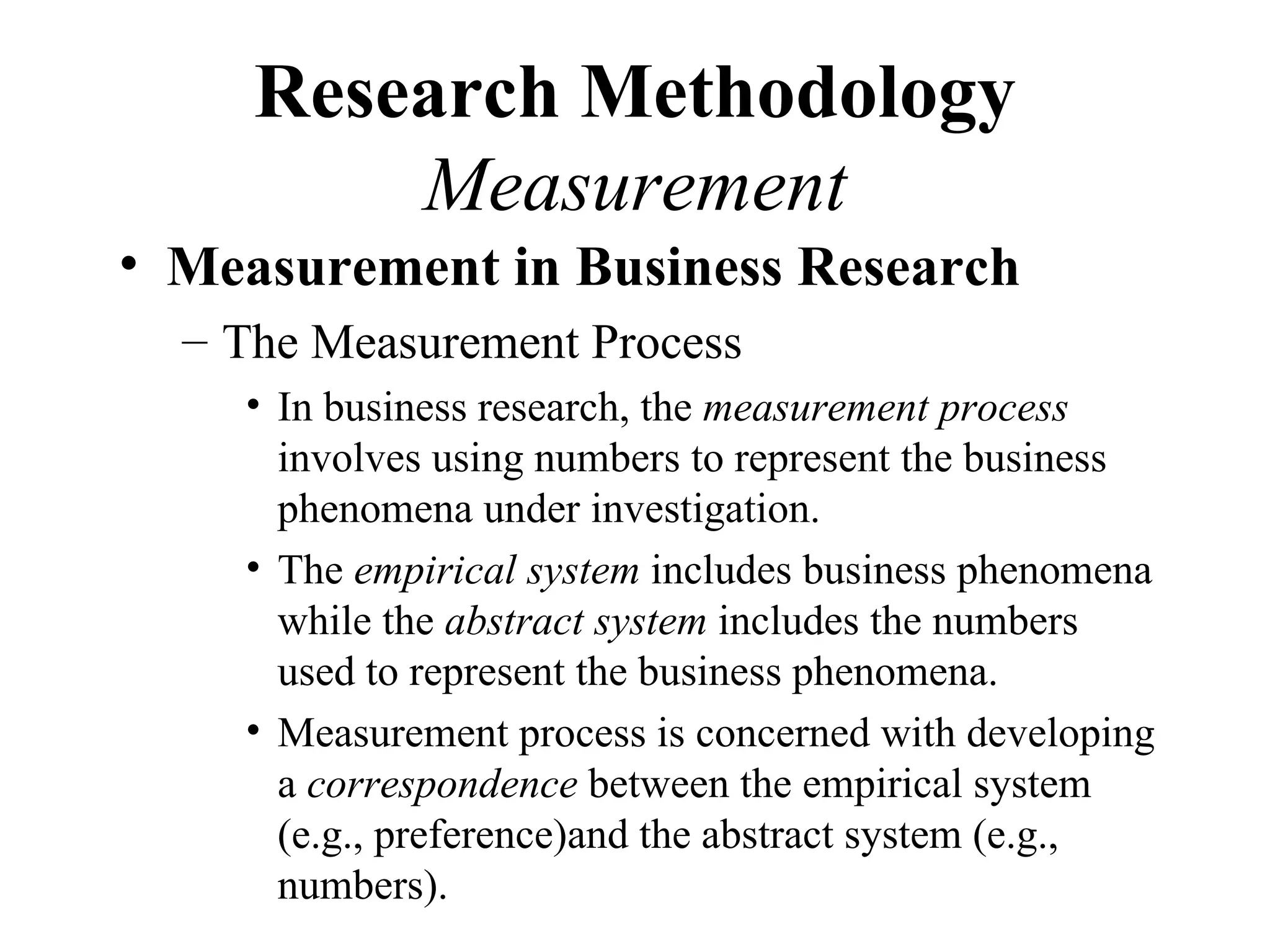 Research Methodology
         Measurement
• Measurement in Business Research
  – The Measurement Process
    • In business research, the measurement process
      involves using numbers to represent the business
      phenomena under investigation.
    • The empirical system includes business phenomena
      while the abstract system includes the numbers
      used to represent the business phenomena.
    • Measurement process is concerned with developing
      a correspondence between the empirical system
      (e.g., preference)and the abstract system (e.g.,
      numbers).
 