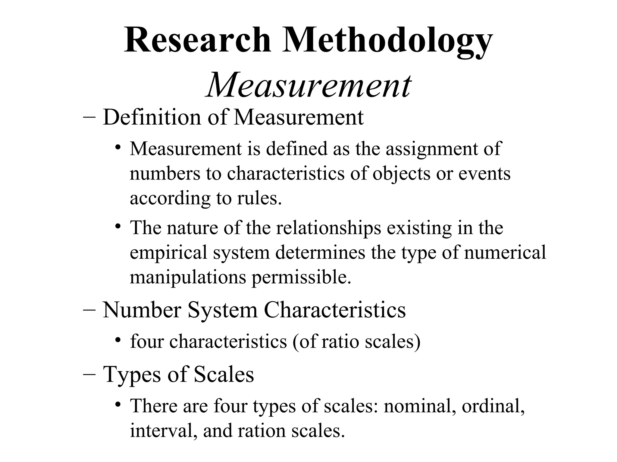 Research Methodology
        Measurement
– Definition of Measurement
   • Measurement is defined as the assignment of
     numbers to characteristics of objects or events
     according to rules.
   • The nature of the relationships existing in the
     empirical system determines the type of numerical
     manipulations permissible.
– Number System Characteristics
   • four characteristics (of ratio scales)
– Types of Scales
   • There are four types of scales: nominal, ordinal,
     interval, and ration scales.
 