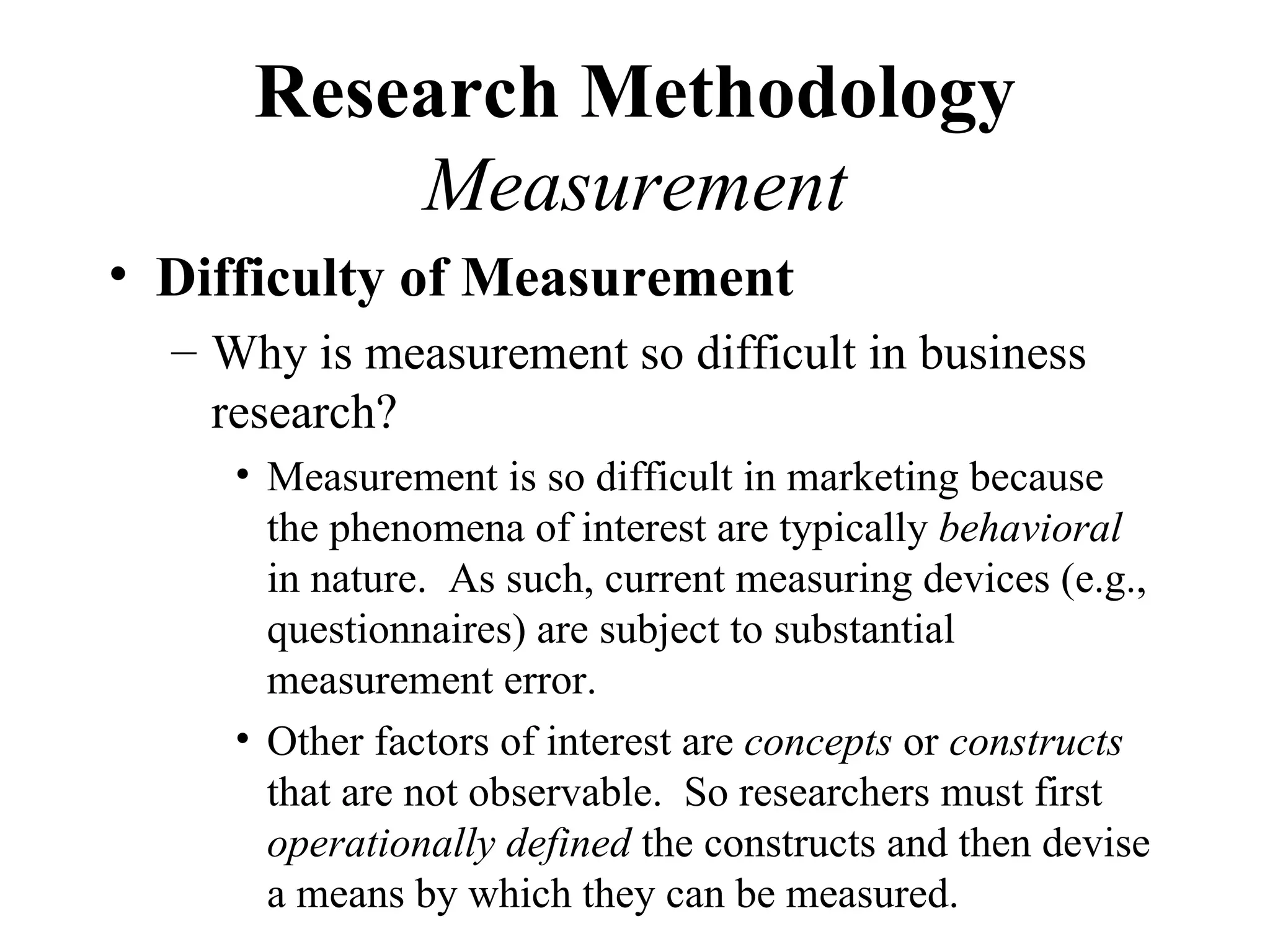 Research Methodology
          Measurement
• Difficulty of Measurement
  – Why is measurement so difficult in business
    research?
     • Measurement is so difficult in marketing because
       the phenomena of interest are typically behavioral
       in nature. As such, current measuring devices (e.g.,
       questionnaires) are subject to substantial
       measurement error.
     • Other factors of interest are concepts or constructs
       that are not observable. So researchers must first
       operationally defined the constructs and then devise
       a means by which they can be measured.
 