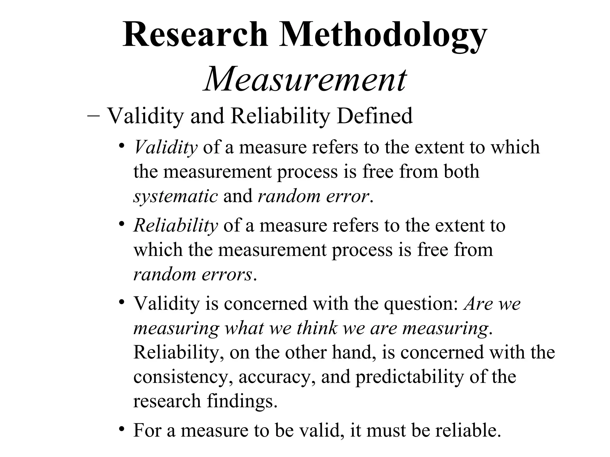 Research Methodology
       Measurement
– Validity and Reliability Defined
   • Validity of a measure refers to the extent to which
     the measurement process is free from both
     systematic and random error.
   • Reliability of a measure refers to the extent to
     which the measurement process is free from
     random errors.
   • Validity is concerned with the question: Are we
     measuring what we think we are measuring.
     Reliability, on the other hand, is concerned with the
     consistency, accuracy, and predictability of the
     research findings.
   • For a measure to be valid, it must be reliable.
 