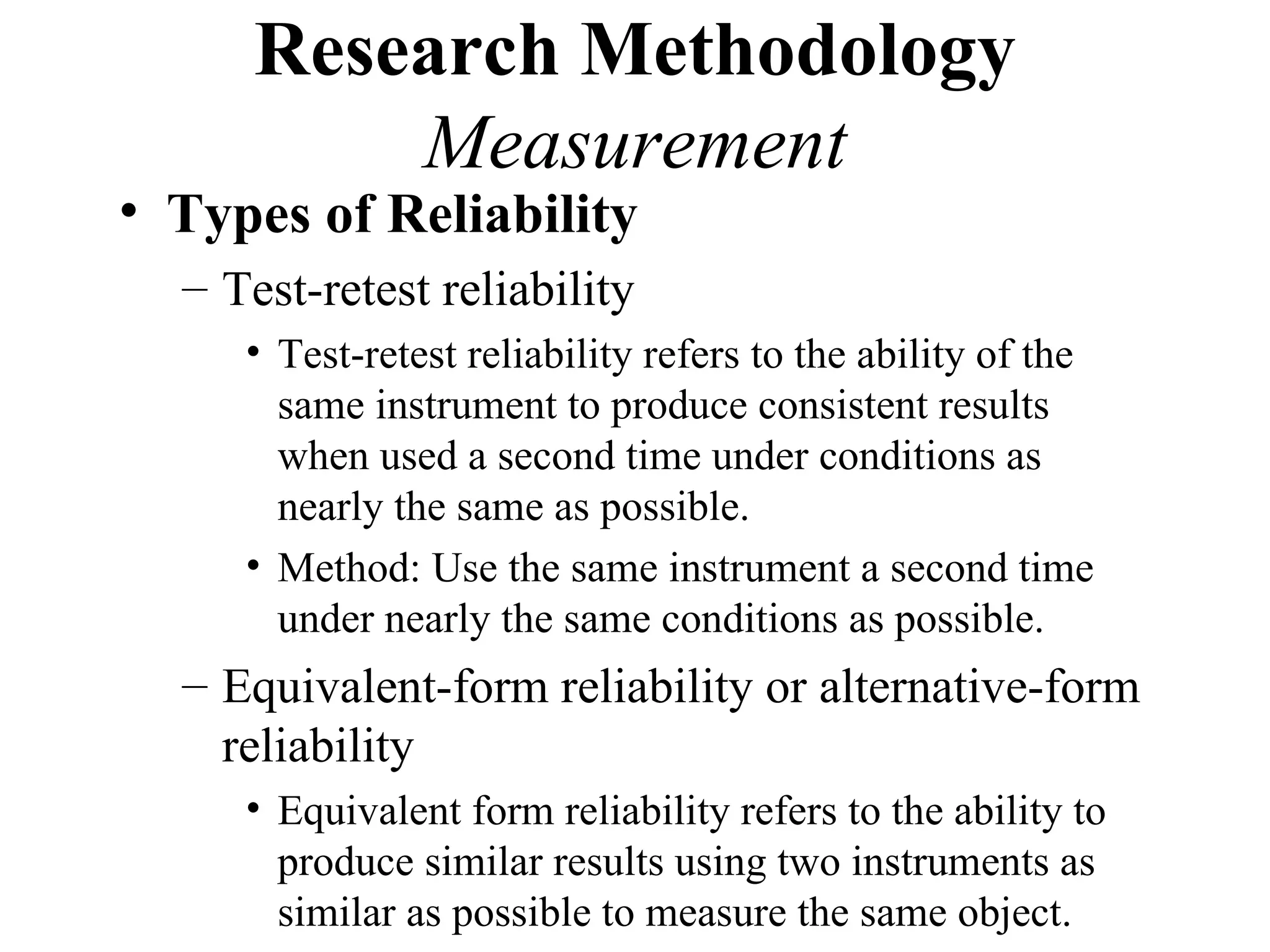 Research Methodology
         Measurement
• Types of Reliability
  – Test-retest reliability
     • Test-retest reliability refers to the ability of the
       same instrument to produce consistent results
       when used a second time under conditions as
       nearly the same as possible.
     • Method: Use the same instrument a second time
       under nearly the same conditions as possible.
  – Equivalent-form reliability or alternative-form
    reliability
     • Equivalent form reliability refers to the ability to
       produce similar results using two instruments as
       similar as possible to measure the same object.
 
