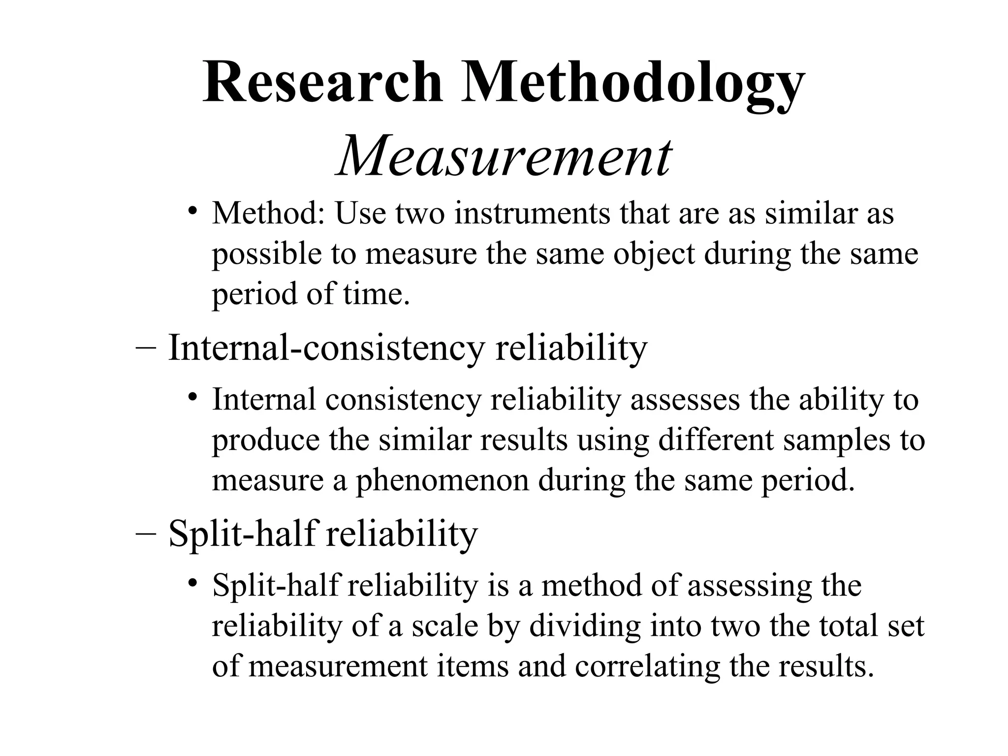 Research Methodology
        Measurement
   • Method: Use two instruments that are as similar as
     possible to measure the same object during the same
     period of time.
– Internal-consistency reliability
   • Internal consistency reliability assesses the ability to
     produce the similar results using different samples to
     measure a phenomenon during the same period.
– Split-half reliability
   • Split-half reliability is a method of assessing the
     reliability of a scale by dividing into two the total set
     of measurement items and correlating the results.
 