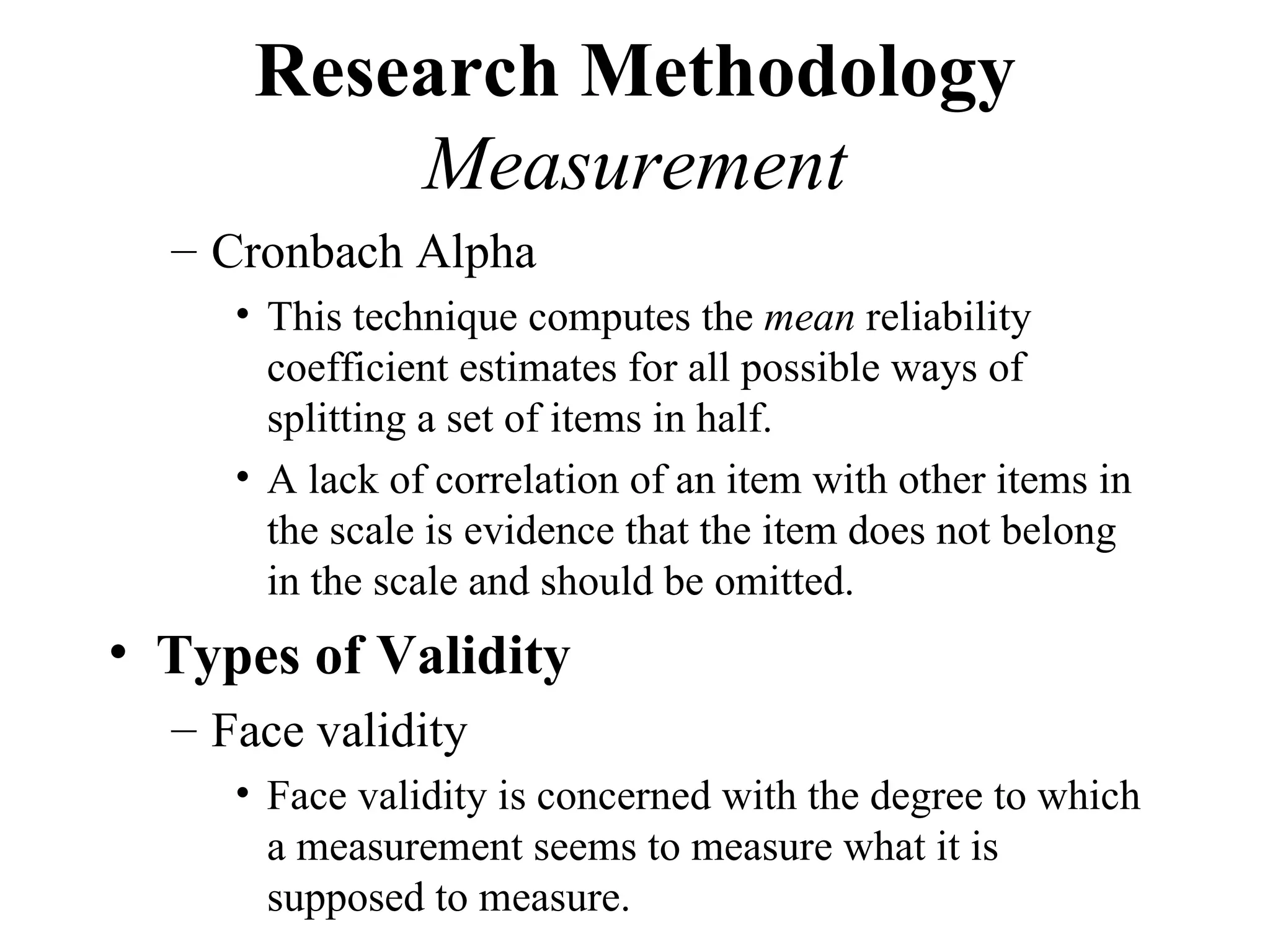 Research Methodology
          Measurement
  – Cronbach Alpha
     • This technique computes the mean reliability
       coefficient estimates for all possible ways of
       splitting a set of items in half.
     • A lack of correlation of an item with other items in
       the scale is evidence that the item does not belong
       in the scale and should be omitted.
• Types of Validity
  – Face validity
     • Face validity is concerned with the degree to which
       a measurement seems to measure what it is
       supposed to measure.
 