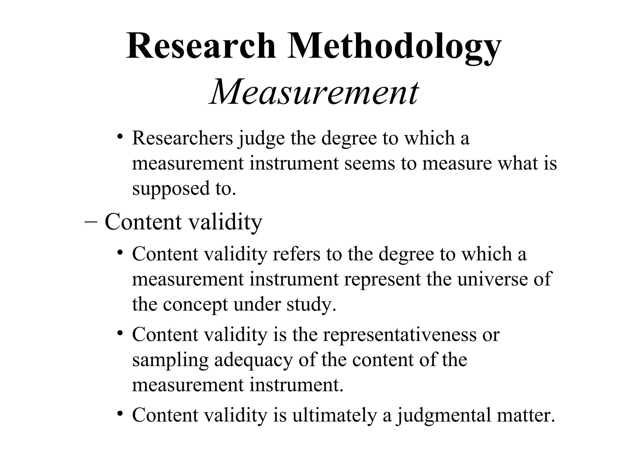 Research Methodology
        Measurement
   • Researchers judge the degree to which a
     measurement instrument seems to measure what is
     supposed to.
– Content validity
   • Content validity refers to the degree to which a
     measurement instrument represent the universe of
     the concept under study.
   • Content validity is the representativeness or
     sampling adequacy of the content of the
     measurement instrument.
   • Content validity is ultimately a judgmental matter.
 