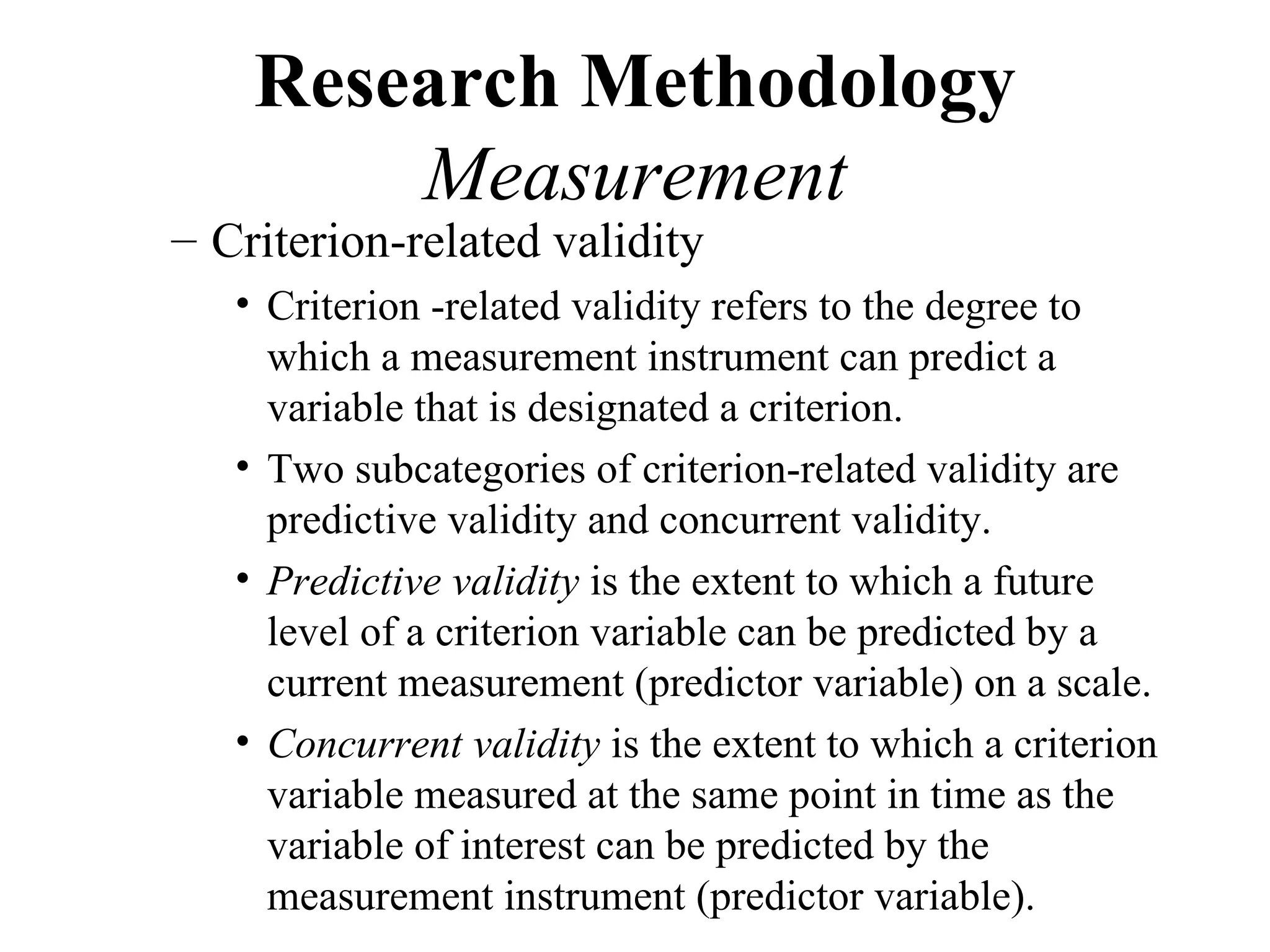 Research Methodology
        Measurement
– Criterion-related validity
   • Criterion -related validity refers to the degree to
     which a measurement instrument can predict a
     variable that is designated a criterion.
   • Two subcategories of criterion-related validity are
     predictive validity and concurrent validity.
   • Predictive validity is the extent to which a future
     level of a criterion variable can be predicted by a
     current measurement (predictor variable) on a scale.
   • Concurrent validity is the extent to which a criterion
     variable measured at the same point in time as the
     variable of interest can be predicted by the
     measurement instrument (predictor variable).
 