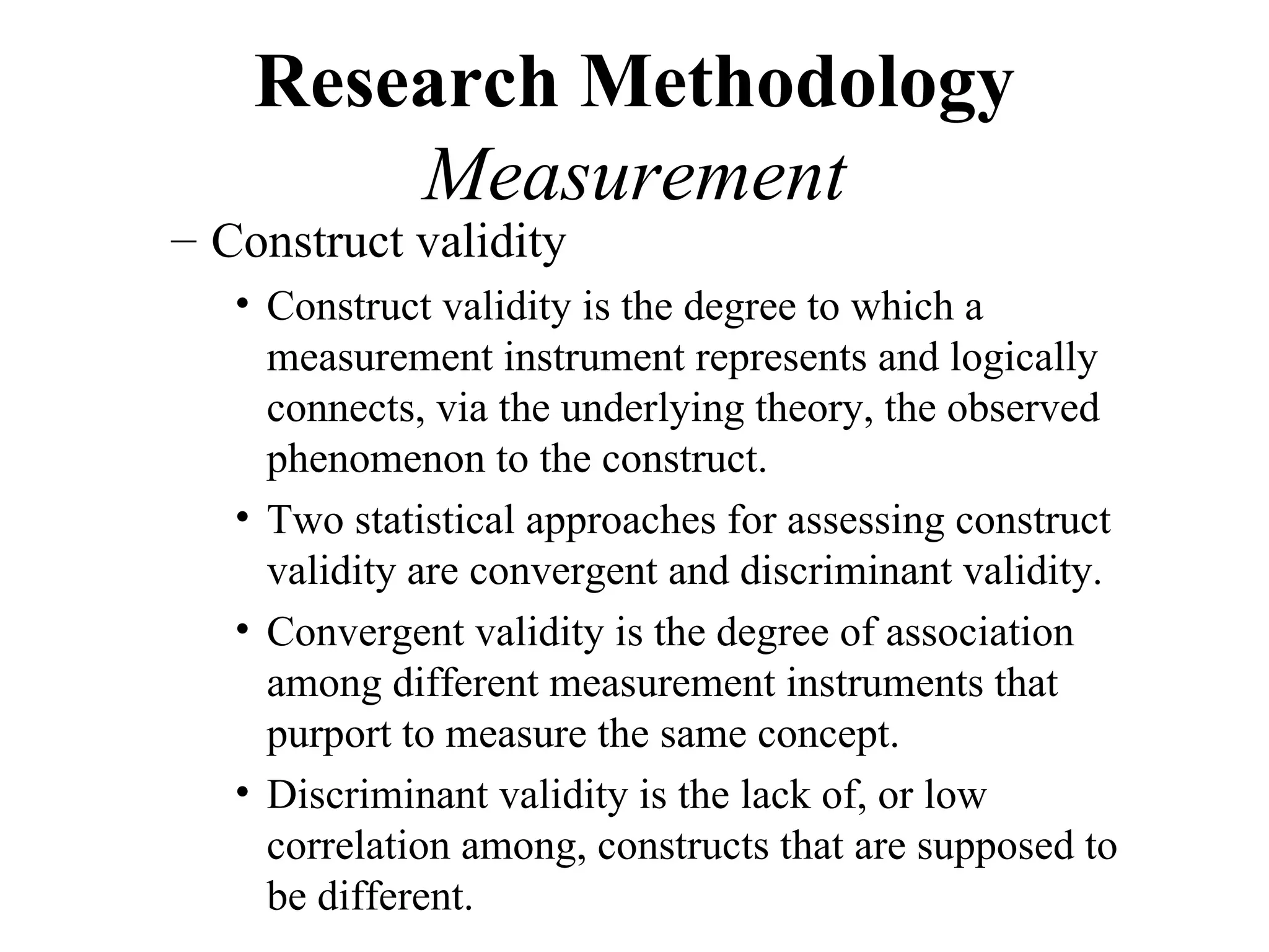 Research Methodology
        Measurement
– Construct validity
   • Construct validity is the degree to which a
     measurement instrument represents and logically
     connects, via the underlying theory, the observed
     phenomenon to the construct.
   • Two statistical approaches for assessing construct
     validity are convergent and discriminant validity.
   • Convergent validity is the degree of association
     among different measurement instruments that
     purport to measure the same concept.
   • Discriminant validity is the lack of, or low
     correlation among, constructs that are supposed to
     be different.
 