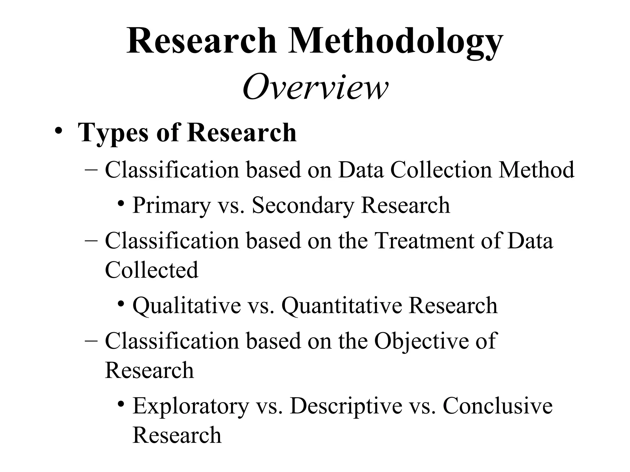 Research Methodology
            Overview
• Types of Research
  – Classification based on Data Collection Method
     • Primary vs. Secondary Research
  – Classification based on the Treatment of Data
    Collected
     • Qualitative vs. Quantitative Research
  – Classification based on the Objective of
    Research
     • Exploratory vs. Descriptive vs. Conclusive
       Research
 