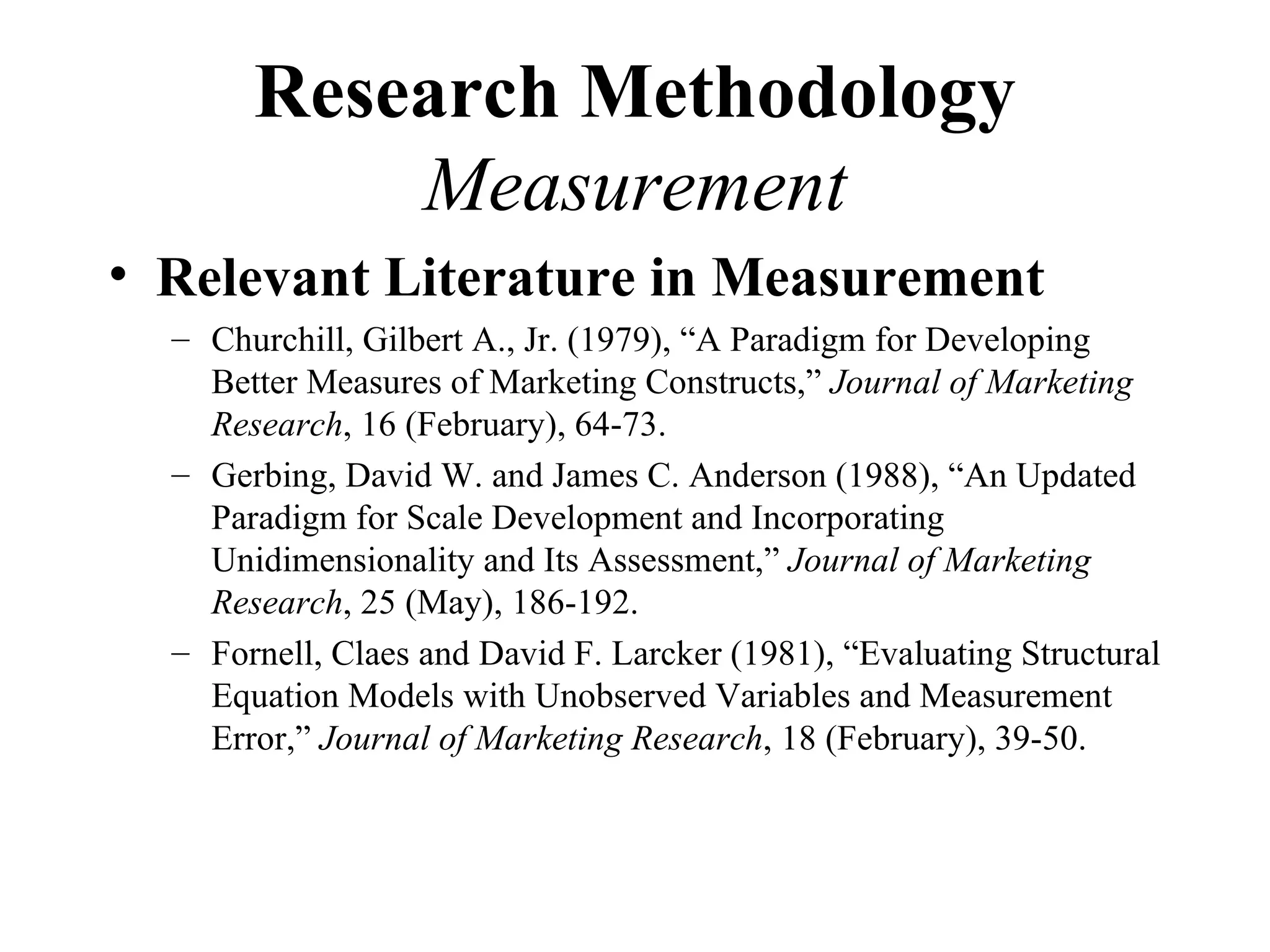 Research Methodology
           Measurement
• Relevant Literature in Measurement
  – Churchill, Gilbert A., Jr. (1979), “A Paradigm for Developing
    Better Measures of Marketing Constructs,” Journal of Marketing
    Research, 16 (February), 64-73.
  – Gerbing, David W. and James C. Anderson (1988), “An Updated
    Paradigm for Scale Development and Incorporating
    Unidimensionality and Its Assessment,” Journal of Marketing
    Research, 25 (May), 186-192.
  – Fornell, Claes and David F. Larcker (1981), “Evaluating Structural
    Equation Models with Unobserved Variables and Measurement
    Error,” Journal of Marketing Research, 18 (February), 39-50.
 