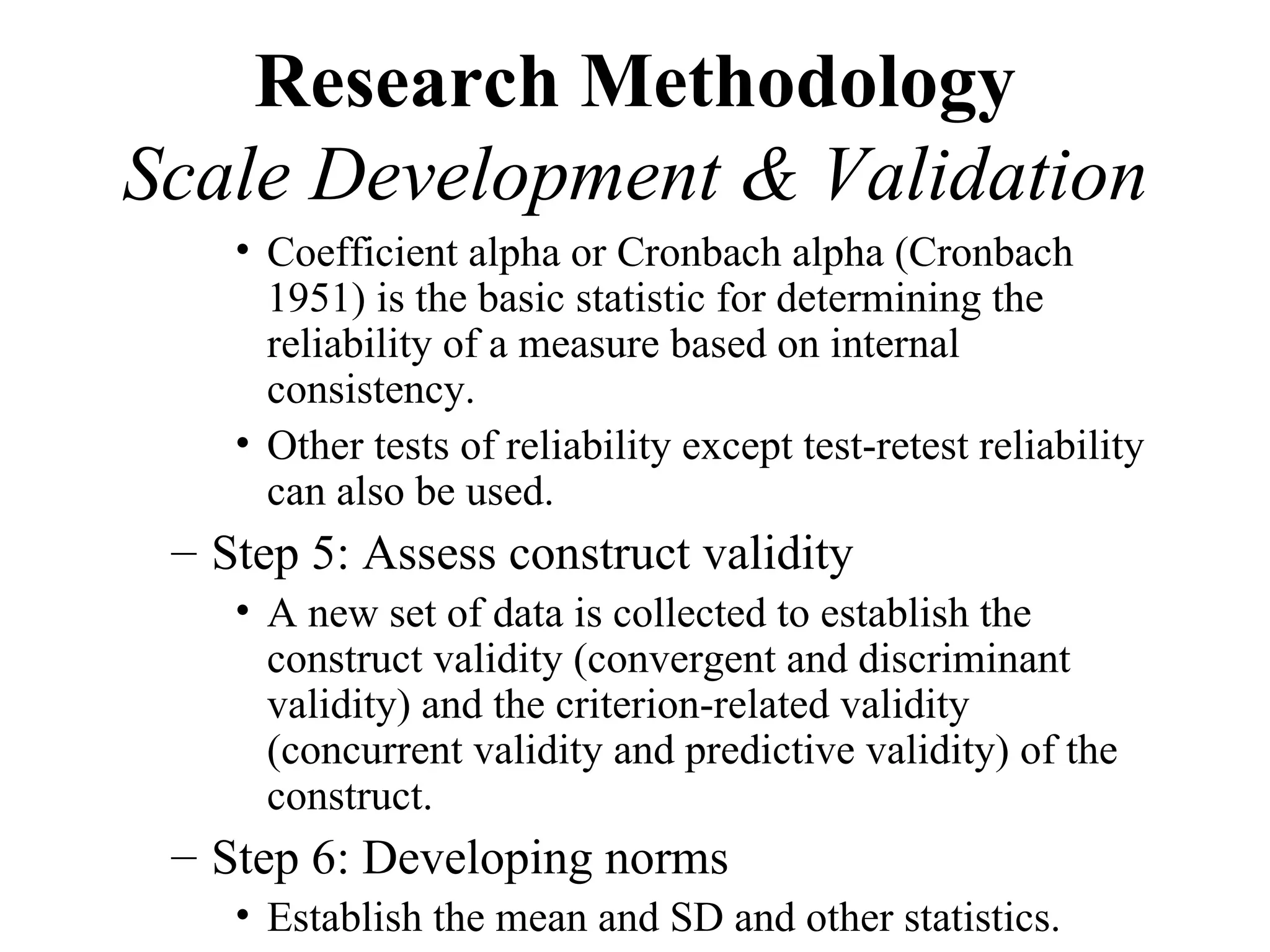 Research Methodology
Scale Development & Validation
    • Coefficient alpha or Cronbach alpha (Cronbach
      1951) is the basic statistic for determining the
      reliability of a measure based on internal
      consistency.
    • Other tests of reliability except test-retest reliability
      can also be used.
 – Step 5: Assess construct validity
    • A new set of data is collected to establish the
      construct validity (convergent and discriminant
      validity) and the criterion-related validity
      (concurrent validity and predictive validity) of the
      construct.
 – Step 6: Developing norms
    • Establish the mean and SD and other statistics.
 