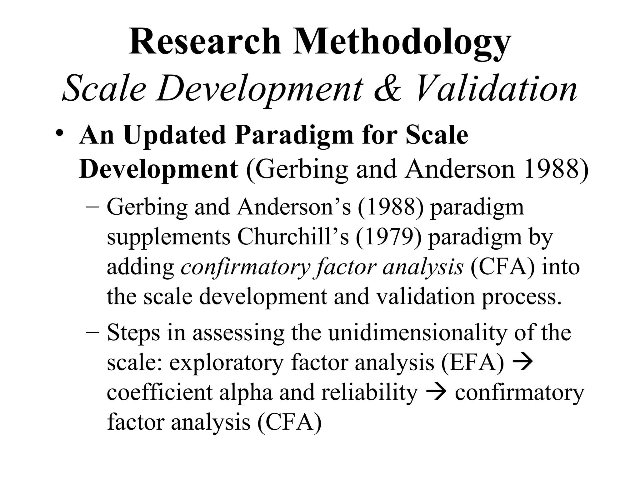 Research Methodology
Scale Development & Validation
• An Updated Paradigm for Scale
  Development (Gerbing and Anderson 1988)
  – Gerbing and Anderson’s (1988) paradigm
    supplements Churchill’s (1979) paradigm by
    adding confirmatory factor analysis (CFA) into
    the scale development and validation process.
  – Steps in assessing the unidimensionality of the
    scale: exploratory factor analysis (EFA) 
    coefficient alpha and reliability  confirmatory
    factor analysis (CFA)
 