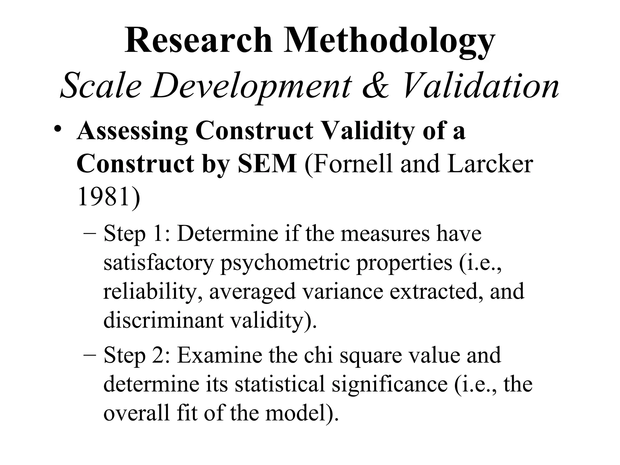 Research Methodology
Scale Development & Validation
• Assessing Construct Validity of a
  Construct by SEM (Fornell and Larcker
  1981)
  – Step 1: Determine if the measures have
    satisfactory psychometric properties (i.e.,
    reliability, averaged variance extracted, and
    discriminant validity).
  – Step 2: Examine the chi square value and
    determine its statistical significance (i.e., the
    overall fit of the model).
 