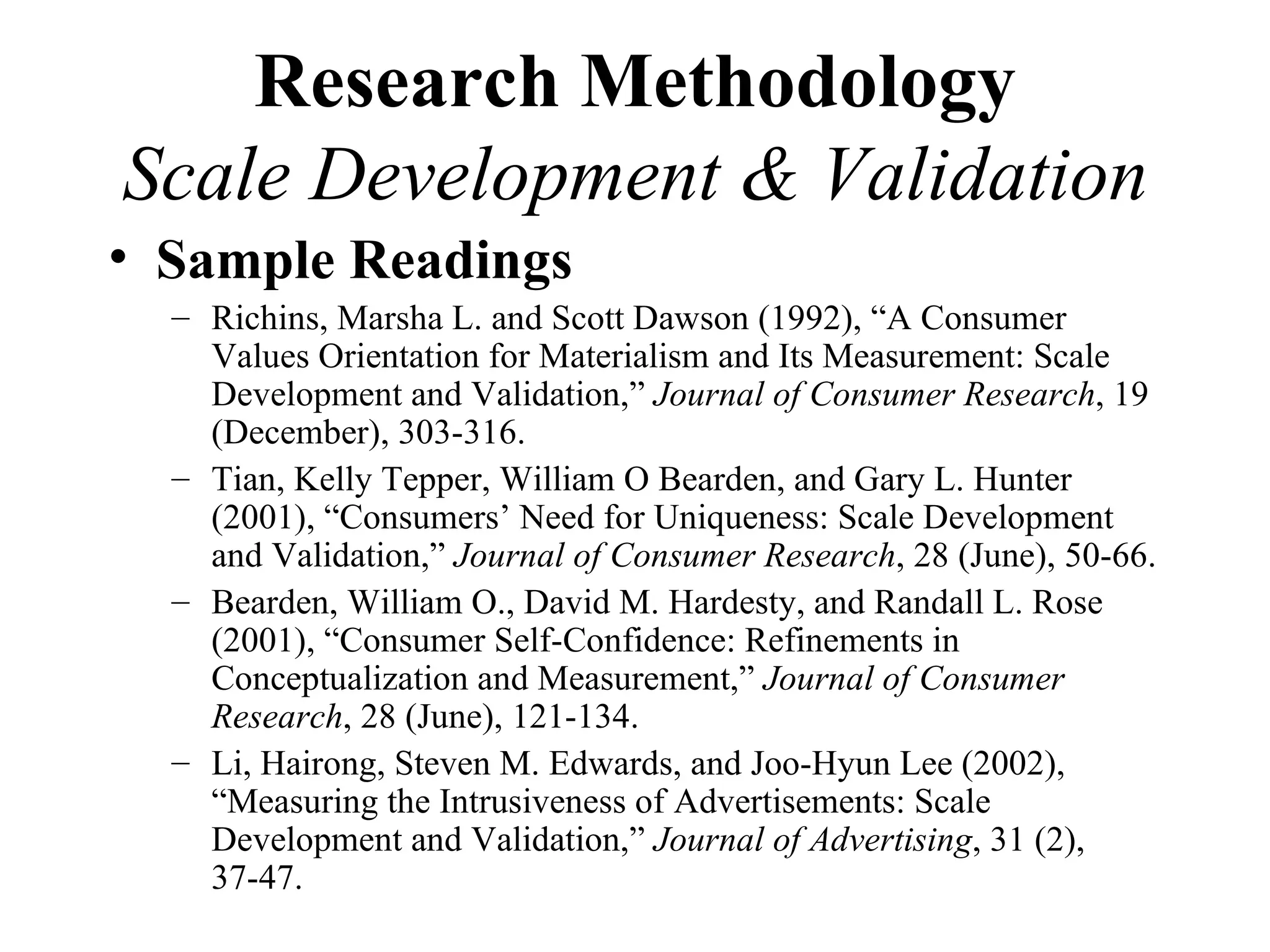Research Methodology
Scale Development & Validation
• Sample Readings
  – Richins, Marsha L. and Scott Dawson (1992), “A Consumer
    Values Orientation for Materialism and Its Measurement: Scale
    Development and Validation,” Journal of Consumer Research, 19
    (December), 303-316.
  – Tian, Kelly Tepper, William O Bearden, and Gary L. Hunter
    (2001), “Consumers’ Need for Uniqueness: Scale Development
    and Validation,” Journal of Consumer Research, 28 (June), 50-66.
  – Bearden, William O., David M. Hardesty, and Randall L. Rose
    (2001), “Consumer Self-Confidence: Refinements in
    Conceptualization and Measurement,” Journal of Consumer
    Research, 28 (June), 121-134.
  – Li, Hairong, Steven M. Edwards, and Joo-Hyun Lee (2002),
    “Measuring the Intrusiveness of Advertisements: Scale
    Development and Validation,” Journal of Advertising, 31 (2),
    37-47.
 