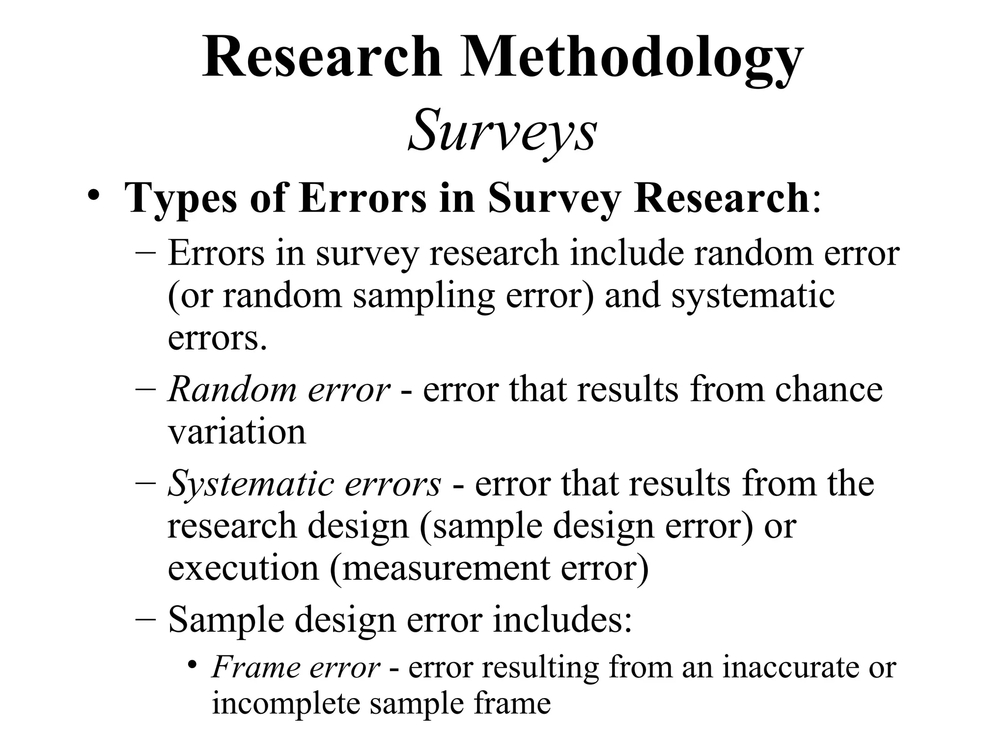 Research Methodology
             Surveys
• Types of Errors in Survey Research:
  – Errors in survey research include random error
    (or random sampling error) and systematic
    errors.
  – Random error - error that results from chance
    variation
  – Systematic errors - error that results from the
    research design (sample design error) or
    execution (measurement error)
  – Sample design error includes:
     • Frame error - error resulting from an inaccurate or
       incomplete sample frame
 