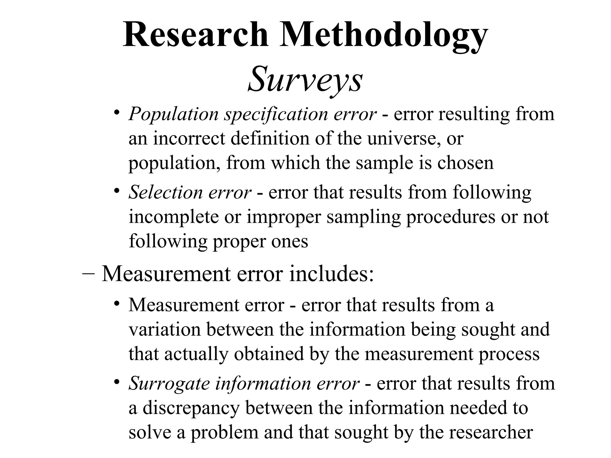 Research Methodology
           Surveys
   • Population specification error - error resulting from
     an incorrect definition of the universe, or
     population, from which the sample is chosen
   • Selection error - error that results from following
     incomplete or improper sampling procedures or not
     following proper ones
– Measurement error includes:
   • Measurement error - error that results from a
     variation between the information being sought and
     that actually obtained by the measurement process
   • Surrogate information error - error that results from
     a discrepancy between the information needed to
     solve a problem and that sought by the researcher
 